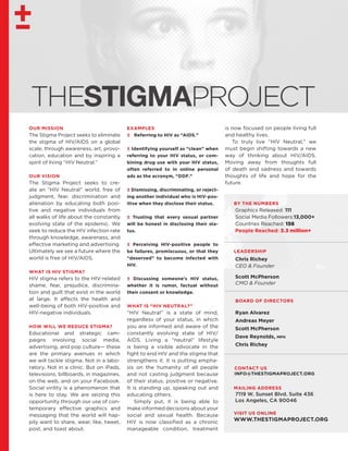 VISIT US ONLINE
WWW.THESTIGMAPROJECT.ORG
THESTIGMAPROJECT
OUR MISSION
The Stigma Project seeks to eliminate
the stigma of HIV/AIDS on a global
scale, through awareness, art, provo-
cation, education and by inspiring a
spirit of living “HIV Neutral.”
OUR VISION
The Stigma Project seeks to cre-
ate an “HIV Neutral” world, free of
judgment, fear, discrimination and
alienation by educating both posi-
tive and negative individuals from
all walks of life about the constantly
evolving state of the epidemic. We
seek to reduce the HIV infection rate
through knowledge, awareness, and
effective marketing and advertising.
Ultimately we see a future where the
world is free of HIV/AIDS.
WHAT IS HIV STIGMA?
HIV stigma refers to the HIV-related
shame, fear, prejudice, discrimina-
tion and guilt that exist in the world
at large. It affects the health and
well-being of both HIV-positive and
HIV-negative individuals.
HOW WILL WE REDUCE STIGMA?
Educational and strategic cam-
paigns involving social media,
advertising, and pop culture— these
are the primary avenues in which
we will tackle stigma. Not in a labo-
ratory. Not in a clinic. But on iPads,
televisions, billboards, in magazines,
on the web, and on your Facebook.
Social virility is a phenomenon that
is here to stay. We are seizing this
opportunity through our use of con-
temporary effective graphics and
messaging that the world will hap-
pily want to share, wear, like, tweet,
post, and toast about.
EXAMPLES
± Referring to HIV as “AIDS.”
± Identifying yourself as “clean” when
referring to your HIV status, or com-
bining drug use with your HIV status,
often referred to in online personal
ads as the acronym, “DDF.”
± Dismissing, discriminating, or reject-
ing another individual who is HIV-pos-
itive when they disclose their status.
± Trusting that every sexual partner
will be honest in disclosing their sta-
tus.
± Perceiving HIV-positive people to
be failures, promiscuous, or that they
“deserved” to become infected with
HIV.
± Discussing someone’s HIV status,
whether it is rumor, factual without
their consent or knowledge.
WHAT IS “HIV NEUTRAL?”
“HIV Neutral” is a state of mind,
regardless of your status, in which
you are informed and aware of the
constantly evolving state of HIV/
AIDS. Living a “neutral” lifestyle
is being a visible advocate in the
fight to end HIV and the stigma that
strengthens it. It is putting empha-
sis on the humanity of all people
and not casting judgment because
of their status, positive or negative.
It is standing up, speaking out and
educating others.
​Simply put, it is being able to
make informed decisions about your
social and sexual health. Because
HIV is now classified as a chronic
manageable condition, treatment
is now focused on people living full
and healthy lives.
​To truly live “HIV Neutral,” we
must begin shifting towards a new
way of thinking about HIV/AIDS.
Moving away from thoughts full
of death and sadness and towards
thoughts of life and hope for the
future.
BY THE NUMBERS
Graphics Released: 111
Social Media Followers:13,000+
Countries Reached: 156
People Reached: 3.3 million+
LEADERSHIP
Chris Richey
CEO & Founder
Scott McPherson
CMO & Founder
BOARD OF DIRECTORS
Ryan Alvarez
Andreas Meyer
Scott McPherson
Dave Reynolds, mph
Chris Richey
MAILING ADDRESS
7119 W. Sunset Blvd. Suite 436
Los Angeles, CA 90046
CONTACT US
INFO@THESTIGMAPROJECT.ORG
 