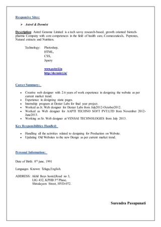 Responsive Sites: 
 Astrel & Dermist 
Description: Astrel Genome Limited is a tech savvy research-based, growth oriented biotech-pharma 
Company with core competences in the field of health care, Cosmeceuticals, Peptones, 
Natural extracts and Nutrition. 
Technology: Photoshop, 
HTML, 
CSS, 
Jquery 
www.astrel.in 
http://dermist.in/ 
Career Summary: 
 Creative web designer with 2.6 years of work experience in designing the website as per 
current market trend. 
 Experience in designing static pages. 
 Internship program at Dexter Labs for final year project. 
 Worked as Jr. Web designer for Dexter Labs from July2012-October2012. 
 Worked as Web designer for AAPTI TECHNO SOFT PVT.LTD from November 2012- 
June2013. 
 Working as Sr. Web designer at VENSAI TECHNOLOGIES from July 2013. 
Key Responsibilities Handled: 
 Handling all the activities related to designing for Production on Website. 
 Updating Old Websites to the new Design as per current market trend. 
Personal Information: 
Date of Birth: 8th june, 1991 
Languages Known: Telugu,English. 
ADDRESS: Akhil Boys hostel,Road no 3, 
LIG 432, KPHB 3rd Phase, 
Shivalayam Street, HYD-072. 
Surendra Pasupunati 
