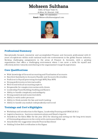 Professional Summary
Exceptionally focused, innovative and accomplished Finance and Accounts professional with 6+
years of experience within multi-national multi-site environments in the global finance industry.
Seeking challenging assignments in the areas of Finance & Accounts, with a growing
organization that offers a challenging environment where I can carve a niche for myself and
effectively deliver towardscontributing to the organization’s target & aspirations
Core Qualifications
 Wide knowledge of General accounting and Finalization of accounts
 Excellent familiarityin Accounts Payable and Accounts Receivables
 Proficient in Payroll processing through WPS/Non WPS
 Strong proficiencies in Internal audits
 Well versed with all accounting aspects
 Responsible for complex interaction with clients
 Leadership/Team Building/Auditing and Kaizen
 Ability to handle complexity and ambiguity
 Strong analytical and numerical skills
 Ability to work under pressure
 Ability to think outside the box and multi tasking
 Ability to handle any module independently end to end
Trainings and Cert's Highlights
 Workshop and introduction to Six Sigma, LeadershipTraining and ORACLE R12
 Logistics business, businesscommunicationsand Email etiquette
 Awarded as the Extra Miler for the year 2012 for clearing and sorting out the long term issues
of Outstanding advancesin the entity with continuous follow-ups
 Awarded for the suggestion towards Process Excellence
 Holding Yellow Belt certification in Six Sigma
#203, Al-Yasat Tower II,
Al-Khan St, Sharjah, UAE
Mohseen Sulthana
Cell: +971568306641
Email: MohseenSulthana@gmail.com
 