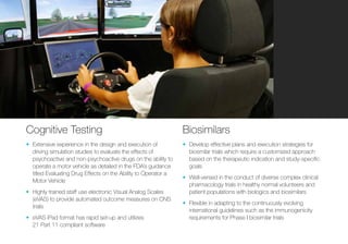 Cognitive Testing
•	 Extensive experience in the design and execution of
driving simulation studies to evaluate the effects of
psychoactive and non-psychoactive drugs on the ability to
operate a motor vehicle as detailed in the FDA’s guidance
titled Evaluating Drug Effects on the Ability to Operator a
Motor Vehicle
•	 Highly trained staff use electronic Visual Analog Scales
(eVAS) to provide automated outcome measures on CNS
trials
•	 eVAS iPad format has rapid set-up and utilizes
21 Part 11 compliant software
Biosimilars
•	 Develop effective plans and execution strategies for
biosmilar trials which require a customized approach
based on the therapeutic indication and study-specific
goals
•	 Well-versed in the conduct of diverse complex clinical
pharmacology trials in healthy normal volunteers and
patient populations with biologics and biosimilars
•	 Flexible in adapting to the continuously evolving
international guidelines such as the immunogenicity
requirements for Phase I biosimilar trials
 