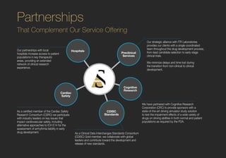 Partnerships
That Complement Our Service Offering
Our partnerships with local
hospitals increase access to patient
populations in key therapeutic
areas, providing an extended
network of clinical research
experience.
Our strategic alliance with ITR Laboratories
provides our clients with a single coordinated
team throughout the drug development process,
from lead candidate selection to early stage
clinical trials.
We minimize delays and time lost during
the transition from non-clinical to clinical
development.
As a certified member of the Cardiac Safety
Research Consortium (CSRC) we participate
with industry leaders on key issues that
impact cardiovascular safety, including
alternative approaches to ICH E14 for the
assessment of arrhythmia liability in early
drug development. As a Clinical Data Interchanges Standards Consortium
(CDISC) Gold member, we collaborate with global
leaders and contribute toward the development and
release of new standards.
We have partnered with Cognitive Research
Corporation (CRC) to provide sponsors with a
state-of-the-art driving simulator study solution
to test the impairment effects of a wide variety of
drugs on driving abilities in both normal and patient
populations as required by the FDA.
Hospitals
Cardiac
Safety
Cognitive
Research
CDISC
Standards
Preclinical
Services
 