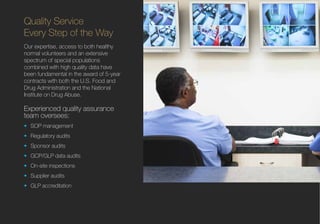 Quality Service
Every Step of the Way
Our expertise, access to both healthy
normal volunteers and an extensive
spectrum of special populations
combined with high quality data have
been fundamental in the award of 5-year
contracts with both the U.S. Food and
Drug Administration and the National
Institute on Drug Abuse.
Experienced quality assurance
team oversees:
•	 SOP management
•	 Regulatory audits
•	 Sponsor audits
•	 GCP/GLP data audits
•	 On-site inspections
•	 Supplier audits
•	 GLP accreditation
 
