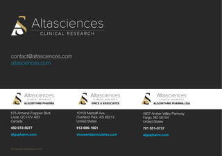 contact@altasciences.com
altasciences.com
© Copyright Altasciences 2016
575 Armand-Frappier Blvd.
Laval, QC H7V 4B3
Canada
450 973-6077
algopharm.com
10103 Metcalf Ave.
Overland Park, KS 66212
United States
913 696-1601
vinceandassociates.com
4837 Amber Valley Parkway
Fargo, ND 58104
United States
701 551-3737
algopharm.com
 