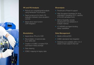 Bioanalysis
•	 Preclinical to Phase IV support
•	 High throughput bioassays for drug
quantitation (operating 24/7), capacity
of 50,000 samples/month
•	 Method feasibility, transfer,
development and validations in
multiple matrices
•	 LC-MS/MS and ligand binding
assay capabilities
Data Management
•	 Medrio eClinical EDC
•	 CDISC standards fully integrated
•	 Database lock available within 2 to 4
weeks of last subject’s final visit
Biostatistics
•	 Appendices (TFLs) for CSR
•	 Reconciliation of external data
(e.g. safety lab)
•	 Creation of CDISC compliant FDA
submission-ready package
•	 Data cleaning
•	 CDISC mapping for legacy data
PK and PD Analysis
•	 Robust non-compartmental analysis
using WinNonlin®
v6 (Phoenix)
•	 Rapid turnaround for interim PK
evaluation between dose escalation
cohorts
•	 Stand-alone report and/or
CSR integration
 