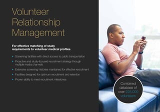 For effective matching of study
requirements to volunteer medical profiles
•	 Screening facilities with direct access to public transportation
•	 Proactive and study-focused recruitment strategy through
multiple media channels
•	 Extensive screening histories maintained for effective recruitment
•	 Facilities designed for optimum recruitment and retention
•	 Proven ability to meet recruitment milestones
Volunteer
Relationship
Management
Combined
database of
over 225,000
volunteers
 
