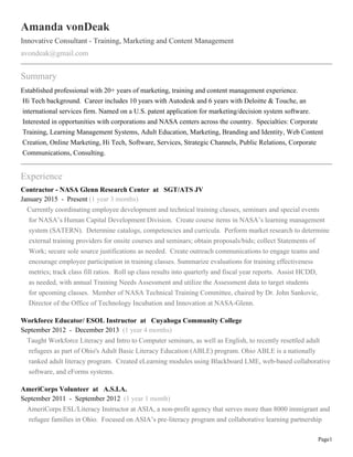 Page1
Amanda vonDeak
Innovative Consultant - Training, Marketing and Content Management
avondeak@gmail.com
Summary
Established professional with 20+ years of marketing, training and content management experience.
Hi Tech background. Career includes 10 years with Autodesk and 6 years with Deloitte & Touche, an
international services firm. Named on a U.S. patent application for marketing/decision system software.
Interested in opportunities with corporations and NASA centers across the country. Specialties: Corporate
Training, Learning Management Systems, Adult Education, Marketing, Branding and Identity, Web Content
Creation, Online Marketing, Hi Tech, Software, Services, Strategic Channels, Public Relations, Corporate
Communications, Consulting.
Experience
Contractor - NASA Glenn Research Center at SGT/ATS JV
January 2015 - Present (1 year 3 months)
Currently coordinating employee development and technical training classes, seminars and special events
for NASA’s Human Capital Development Division. Create course items in NASA’s learning management
system (SATERN). Determine catalogs, competencies and curricula. Perform market research to determine
external training providers for onsite courses and seminars; obtain proposals/bids; collect Statements of
Work; secure sole source justifications as needed. Create outreach communications to engage teams and
encourage employee participation in training classes. Summarize evaluations for training effectiveness
metrics; track class fill ratios. Roll up class results into quarterly and fiscal year reports. Assist HCDD,
as needed, with annual Training Needs Assessment and utilize the Assessment data to target students
for upcoming classes. Member of NASA Technical Training Committee, chaired by Dr. John Sankovic,
Director of the Office of Technology Incubation and Innovation at NASA-Glenn.
Workforce Educator/ ESOL Instructor at Cuyahoga Community College
September 2012 - December 2013 (1 year 4 months)
Taught Workforce Literacy and Intro to Computer seminars, as well as English, to recently resettled adult
refugees as part of Ohio's Adult Basic Literacy Education (ABLE) program. Ohio ABLE is a nationally
ranked adult literacy program. Created eLearning modules using Blackboard LME, web-based collaborative
software, and eForms systems.
AmeriCorps Volunteer at A.S.I.A.
September 2011 - September 2012 (1 year 1 month)
AmeriCorps ESL/Literacy Instructor at ASIA, a non-profit agency that serves more than 8000 immigrant and
refugee families in Ohio. Focused on ASIA’s pre-literacy program and collaborative learning partnership
 