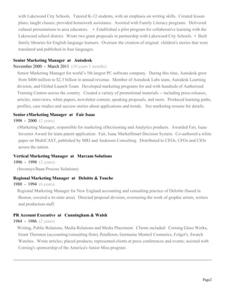 Page2
with Lakewood City Schools. Tutored K-12 students, with an emphasis on writing skills. Created lesson
plans; taught classes; provided homework assistance. Assisted with Family Literacy programs. Delivered
cultural presentations to area educators. • Established a pilot program for collaborative learning with the
Lakewood school district. Wrote two grant proposals in partnership with Lakewood City Schools. • Built
family libraries for English language learners. Oversaw the creation of original children's stories that were
translated and published in four languages.
Senior Marketing Manager at Autodesk
November 2000 - March 2011 (10 years 5 months)
Senior Marketing Manager for world’s 5th largest PC software company. During this time, Autodesk grew
from $400 million to $2.3 billion in annual revenue. Member of Autodesk Labs team, Autodesk Learning
division, and Global Launch Team. Developed marketing programs for and with hundreds of Authorized
Training Centers across the country. Created a variety of promotional materials -- including press releases,
articles, interviews, white papers, newsletter content, speaking proposals, and more. Produced learning paths,
profiles, case studies and success stories about applications and trends. See marketing resume for details.
Senior eMarketing Manager at Fair Isaac
1998 - 2000 (2 years)
eMarketing Manager, responsible for marketing eDecisioning and Analytics products. Awarded Fair, Isaac
Inventor Award for team patent application: Fair, Isaac MarketSmart Decision System. Co-authored a white
paper on MultiCAST, published by MRI and Andersen Consulting. Distributed to CEOs, CFOs and CIOs
across the nation.
Vertical Marketing Manager at Marcam Solutions
1996 - 1998 (2 years)
(Invensys/Baan Process Solutions)
Regional Marketing Manager at Deloitte & Touche
1988 - 1994 (6 years)
Regional Marketing Manager for New England accounting and consulting practice of Deloitte (based in
Boston, covered a tri-state area). Directed proposal division, overseeing the work of graphic artists, writers
and production staff.
PR Account Executive at Cunningham & Walsh
1984 - 1986 (2 years)
Writing, Public Relations, Media Relations and Media Placement. Clients included: Corning Glass Works,
Grant Thornton (accounting/consulting firm), Pendleton, Germaine Monteil Cosmetics, Folger's, Swatch
Watches. Wrote articles; placed products; represented clients at press conferences and events; assisted with
Corning's sponsorship of the America's Junior Miss program.
 
