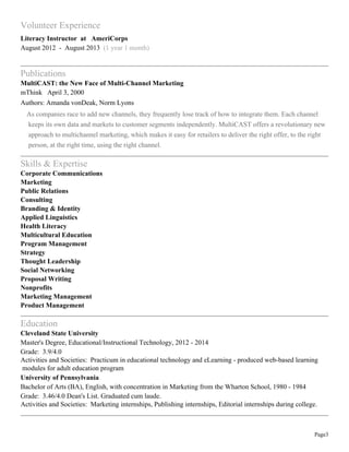 Page3
Volunteer Experience
Literacy Instructor at AmeriCorps
August 2012 - August 2013 (1 year 1 month)
Publications
MultiCAST: the New Face of Multi-Channel Marketing
mThink April 3, 2000
Authors: Amanda vonDeak, Norm Lyons
As companies race to add new channels, they frequently lose track of how to integrate them. Each channel
keeps its own data and markets to customer segments independently. MultiCAST offers a revolutionary new
approach to multichannel marketing, which makes it easy for retailers to deliver the right offer, to the right
person, at the right time, using the right channel.
Skills & Expertise
Corporate Communications
Marketing
Public Relations
Consulting
Branding & Identity
Applied Linguistics
Health Literacy
Multicultural Education
Program Management
Strategy
Thought Leadership
Social Networking
Proposal Writing
Nonprofits
Marketing Management
Product Management
Education
Cleveland State University
Master's Degree, Educational/Instructional Technology, 2012 - 2014
Grade: 3.9/4.0
Activities and Societies: Practicum in educational technology and eLearning - produced web-based learning
modules for adult education program
University of Pennsylvania
Bachelor of Arts (BA), English, with concentration in Marketing from the Wharton School, 1980 - 1984
Grade: 3.46/4.0 Dean's List. Graduated cum laude.
Activities and Societies: Marketing internships, Publishing internships, Editorial internships during college.
 