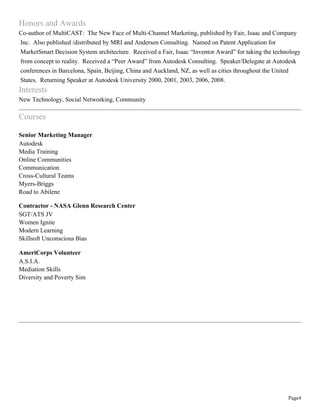 Page4
Honors and Awards
Co-author of MultiCAST: The New Face of Multi-Channel Marketing, published by Fair, Isaac and Company
Inc. Also published /distributed by MRI and Andersen Consulting. Named on Patent Application for
MarketSmart Decision System architecture. Received a Fair, Isaac “Inventor Award” for taking the technology
from concept to reality. Received a “Peer Award” from Autodesk Consulting. Speaker/Delegate at Autodesk
conferences in Barcelona, Spain, Beijing, China and Auckland, NZ, as well as cities throughout the United
States. Returning Speaker at Autodesk University 2000, 2001, 2003, 2006, 2008.
Interests
New Technology, Social Networking, Community
Courses
Senior Marketing Manager
Autodesk
Media Training
Online Communities
Communication
Cross-Cultural Teams
Myers-Briggs
Road to Abilene
Contractor - NASA Glenn Research Center
SGT/ATS JV
Women Ignite
Modern Learning
Skillsoft Unconscious Bias
AmeriCorps Volunteer
A.S.I.A.
Mediation Skills
Diversity and Poverty Sim
 