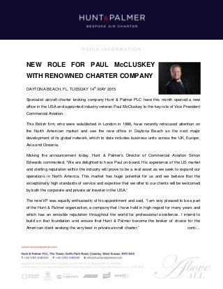NEW ROLE FOR PAUL McCLUSKEY
WITH RENOWNED CHARTER COMPANY
DAYTONA BEACH, FL. TUESDAY 14th
MAY 2015
Specialist aircraft charter broking company Hunt & Palmer PLC have this month opened a new
office in the USA and appointed industry veteran Paul McCluskey to the key role of Vice President
Commercial Aviation.
This British firm, who were established in London in 1986, have recently refocused attention on
the North American market and see the new office in Daytona Beach as the next major
development of its global network, which to date includes business units across the UK, Europe,
Asia and Oceania.
Making the announcement today, Hunt & Palmer’s Director of Commercial Aviation Simon
Edwards commented, “We are delighted to have Paul on-board. His experience of the US market
and sterling reputation within the industry will prove to be a real asset as we seek to expand our
operations in North America. This market has huge potential for us and we believe that the
exceptionally high standards of service and expertise that we offer to our clients will be welcomed
by both the corporate and private air traveler in the USA.”
The new VP was equally enthusiastic of his appointment and said, “I am very pleased to be a part
of the Hunt & Palmer organization, a company that I have held in high regard for many years and
which has an enviable reputation throughout the world for professional excellence. I intend to
build on that foundation and ensure that Hunt & Palmer become the broker of choice for the
American client seeking the very best in private aircraft charter.” cont/…
 