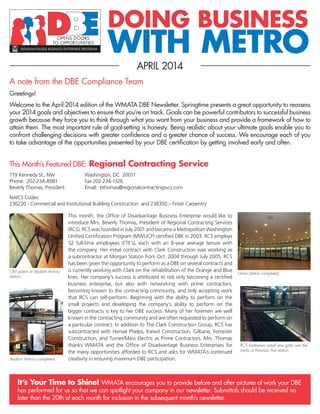 DOING BUSINESS
WITH METRO
APRIL 2014
A note from the DBE Compliance Team
Greetings!
Welcome to the April 2014 edition of the WMATA DBE Newsletter. Springtime presents a great opportunity to reassess
your 2014 goals and objectives to ensure that you’re on track. Goals can be powerful contributors to successful business
growth because they force you to think through what you want from your business and provide a framework of how to
attain them. The most important rule of goal-setting is honesty. Being realistic about your ultimate goals enable you to
confront challenging decisions with greater confidence and a greater chance of success. We encourage each of you
to take advantage of the opportunities presented by your DBE certification by getting involved early and often.
It’s Your Time to Shine! WMATA encourages you to provide before and after pictures of work your DBE
has performed for us so that we can spotlight your company in our newsletter. Submittals should be received no
later than the 20th of each month for inclusion in the subsequent month’s newsletter.
This Month’s Featured DBE: Regional Contracting Service
719 Kennedy St., NW 		 Washington, DC 20011
Phone: 202-234-8981		 Fax 202-234-1326
Beverly Thomas, President		 Email: bthomas@regionalcontractingsvcs.com
NAICS Codes:
236220 - Commercial and Institutional Building Construction and 238350 – Finish Carpentry
Old system at Stadium Armory
station.
RCS tradesmen install new grids over the
tracks at Potomac Ave station.
Stadium Armory completed.
Union Station completed.
This month, the Office of Disadvantage Business Enterprise would like to
introduce Mrs. Beverly Thomas, President of Regional Contracting Services
(RCS). RCS was founded in July 2001 and became a Metropolitan Washington
Unified Certification Program (MWUCP) certified DBE in 2003. RCS employs
52 full-time employees (FTE’s), each with an 8-year average tenure with
the company. Her initial contract with Clark Construction was working as
a subcontractor at Morgan Station from Oct. 2004 through July 2005. RCS
has been given the opportunity to perform as a DBE on several contracts and
is currently working with Clark on the rehabilitation of the Orange and Blue
lines. Her company’s success is attributed to not only becoming a certified
business enterprise, but also with networking with prime contractors,
becoming known to the contracting community, and only accepting work
that RCS can self-perform. Beginning with the ability to perform on the
small projects and developing the company’s ability to perform on the
bigger contracts is key to her DBE success. Many of her foremen are well
known in the contracting community and are often requested to perform on
a particular contract. In addition to The Clark Construction Group, RCS has
subcontracted with Hensel Phelps, Kiewit Construction, Gilbane, Forrester
Construction, and Turner/Mass Electric as Prime Contractors. Mrs. Thomas
thanks WMATA and the Office of Disadvantage Business Enterprises for
the many opportunities afforded to RCS and asks for WMATA’s continued
creativity in ensuring maximum DBE participation.
 