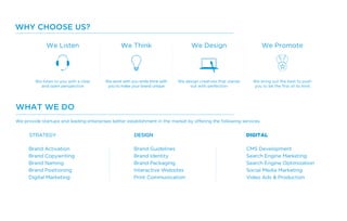 We provide startups and leading enterprises better establishment in the market by offering the following services.
Brand Activation
Brand Copywriting
Brand Naming
Brand Positioning
Digital Marketing
Brand Guidelines
Brand Identity
Brand Packaging
Interactive Websites
Print Communication
CMS Development
Search Engine Marketing
Search Engine Optimization
Social Media Marketing
Video Ads & Production
WHY CHOOSE US?
We Listen We Think We Design We Promote
We listen to you with a clear
and open perspective
We work with you while think with
you to make your brand unique
We design creatives that stands
out with perfection
We bring out the best to push
you to be the first of its kind
WHAT WE DO
 