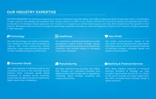 OUR INDUSTRY EXPERTISE
WITSOW BRANDING has extensive experience in various industries across the globe. Our highly professional team brings each client, a combination
of keen industry knowledge and expertise from various sectors to offer to our clients and brand’s innovative designs and perspectives with a
combination of strategic digital approach. Our mission is to expand our client’s brand equity and help them experience their growth in their
industry. We ideate new innovations through our technology expertise and help our clients strategically transform their brand to create uniqueness
in their business.
Healthcare
Our expertise in healthcare branding provides
exceptional medical brand strategy, design
and digital marketing services to new healthcare
initiatives; from product design to managing
their print campaigns.
Manufacturing
We help manufacturing business with higher
ROI through our innovative branding and
digital solutions that includes web re-engineering,
marketing, digital strategic consulting and
outsourcing services.
Non-Proﬁt
We create communication design to the
non-proﬁt and non-government organization
that inspire action. We bring together expertise
in branding strategy, campaign design and
digital communications.
Banking & Financial Services
With deep industry expertise in Financial
Services, Branding & Strategy we have
brought huge business growth for our clients
to this sector through our expert digital team.
We offer complete brand strategy design &
digital solutions.
Technology
We help technology and media companies;
from startups to fortune 500 companies; to
improve their brand positioning, resolve
obstacles, create opportunities and execute
on their marketing objectives effectively.
Consumer Goods
Our wide expertise in branding products and
consulting services in the consumer goods
industry helps consumer goods based
companies to develop strong consumer
brands that can deliver growth at signiﬁcantly
higher returns than competitors.
 