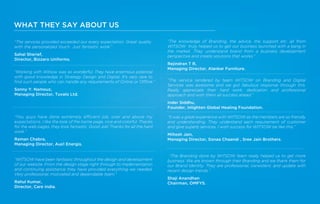 “The services provided exceeded our every expectation. Great quality
with the personalized touch. Just fantastic work.”
Sahal Sherief,
Director, Bizzaro Uniforms.
“The knowledge of Branding, the advice, the support etc. all from
WITSOW truly helped us to get our business launched with a bang in
the market. They understand brand from a business development
perspective and create solutions that works.”
Rejindran T R,
Managing Director, Alankar Furniture.
“The service rendered by team WITSOW on Branding and Digital
Services was awesome and we got fabulous response through this.
Really appreciate their hard work, dedication and professional
approach and wish them all success ahead.”
Inder Siddhu,
Founder, Inlighten Global Healing Foundation.
“It was a great experience with WITSOW as the members are so friendly
and understanding. They understand each requirement of customer
and give superb services. I wish success for WITSOW be like this.”
Miltesh Jain,
Managing Director, Sonaa Chaandi , Sree Jain Brothers.
“The Branding done by WITSOW team really helped us to get more
business. We are known through their Branding and we thank them for
our Brand Identity. They are professional, consistent, and update with
recent design trends.”
Shaji Anandhan
Chairman, OMFYS.
“Working with Witsow was so wonderful. They have enormous potential
with good knowledge in Strategy Design and Digital. It’s very rare to
ﬁnd such people who can handle any requirements of Online or Offline.”
Sonny Y. Namouz,
Managing Director, Tuvalo Ltd.
“You guys have done extremely efficient job, over and above my
expectations. I like the look of the home page, nice and colorful. Thanks
for the web pages, they look fantastic. Good Job! Thanks for all the hard
work.”
Raman Chabra,
Managing Director, Aus1 Energis.
“WITSOW have been fantastic throughout the design and development
of our website. From the design stage right through to implementation
and continuing assistance they have provided everything we needed.
Very professional, motivated and dependable team.”
Rahul Kumar,
Director, Care India.
WHAT THEY SAY ABOUT US
 