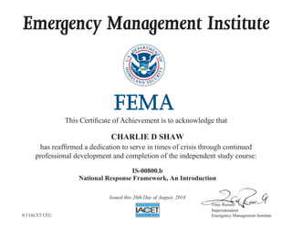 Emergency Management Institute
This Certificate of Achievement is to acknowledge that
has reaffirmed a dedication to serve in times of crisis through continued
professional development and completion of the independent study course:
Tony Russell
Superintendent
Emergency Management Institute
CHARLIE D SHAW
IS-00800.b
National Response Framework, An Introduction
Issued this 26th Day of August, 2014
0.3 IACET CEU
 