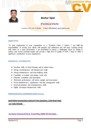 Updated C.V. Page 1
Mazhar Iqbal
(Technical Clerk)
Contact:+971-56-7238409 E-Mail: abbottabad_uae@yahoo.com
OBJECTIVE
To gain employment at your organization as a Technical Clerk. I believe I can fulfil the
responsibilities of serving your clients with integrity and enthusiasm and still enjoy working closely
with others in a team environment. I am determined to pursue a challenging career by aiming to
achieve and exceed potential targets and provide a high level of quality of work. I hope to make a
significant contribution to your organization.
PERSONAL ATTRIBUTES:
 Excellent skills in Store Keeping and its related issues.
 Strong communication and interpersonal skills.
 Strong administrative and team building skills.
 Capability to evaluate and analyze work well.
 Punctual, committed and determined.
 Motivated professional, self starter, upright and team player.
 Good administration, organization and time management skills.
 Good presentation and communication skills.
 Highly developed interpersonal skills.
PROFESSIONAL EXPERIENCE(08 Years)
WESTERN BAINOONAGROUP FOR GENERAL CONTRACTING
LLC ABUDHABI
As Store Technical Clerk FromMay 2008 Till the Date .
 