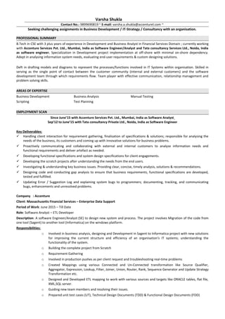 Varsha Shukla
Contact No.: 9899690819 ~ E-mail: varsha.a.shukla@accenturel.com ~
Seeking challenging assignments in Business Development / IT-Strategy / Consultancy with an organisation.
PROFESSIONAL SUMMARY
B.Tech in CSE with 3 plus years of experience in Development and Business Analyst in Financial Services Domain ; currently working
with Accenture Services Pvt. Ltd., Mumbai, India as Software Engineer/Analyst and Tata consultancy Services Ltd., Noida, India
as software engineer. Specialization in Development project implementation at off-shore with minimal on-shore dependency.
Adept in analysing information system needs, evaluating end-user requirements & custom designing solutions.
Deft in drafting models and diagrams to represent the processes/functions involved in IT Systems within organisation. Skilled in
serving as the single point of contact between the customer community (internal and external customers) and the software
development team through which requirements flow. Team player with effective communication, relationship management and
problem solving skills.
AREAS OF EXPERTISE
Business Development Business Analysis Manual Testing
Scripting Test Planning
EMPLOYMENT SCAN
Since June’15 with Accenture Services Pvt. Ltd., Mumbai, India as Software Analyst
Sep’12 to June’15 with Tata consultancy Private Ltd., Noida, India as Software Engineer
Key Deliverables:
 Handling client interaction for requirement gathering, finalisation of specifications & solutions; responsible for analysing the
needs of the business, its customers and coming up with innovative solutions for business problems.
 Proactively communicating and collaborating with external and internal customers to analyze information needs and
functional requirements and deliver artefact as needed.
 Developing functional specifications and system design specifications for client engagements.
 Developing the scratch projects after understanding the needs from the end users.
 Investigating & understanding key business issues. Providing clear, concise, timely analysis, solutions & recommendations.
 Designing code and conducting gap analysis to ensure that business requirements, functional specifications are developed,
tested and fulfilled.
 Updating Error / Suggestion Log and explaining system bugs to programmers; documenting, tracking, and communicating
bugs, enhancements and unresolved problems.
Company : Accenture
Client: Massachusetts Financial Services – Enterprise Data Support
Period of Work: June 2015 – Till Date
Role: Software Analyst – ETL Developer
Description: A software Engineer/Analyst (SE) to design new system and process. The project involves Migration of the code from
one tool (Sagent) to another tool (Informatica) on the windows platform.
Responsibilities:
o Involved in business analysis, designing and Development in Sagent to Informatica project with new solutions
for improving the current structure and efficiency of an organisation's IT systems; understanding the
functionality of the system.
o Building the complete project from Scratch
o Requirement Gathering
o Involved in production pushes as per client request and troubleshooting real-time problems
o Created Mappings using various Connected and Un-Connected transformation like Source Qualifier,
Aggregator, Expression, Lookup, Filter, Joiner, Union, Router, Rank, Sequence Generator and Update Strategy
Transformation etc.
o Designed and Developed ETL mapping to work with various sources and targets like ORACLE tables, flat file,
XML,SQL server.
o Guiding new team members and resolving their issues.
o Prepared unit test cases (UT), Technical Design Documents (TDD) & Functional Design Documents (FDD)
 