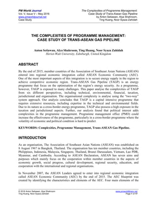 PM World Journal The Complexities of Programme Management:
Vol. V, Issue V – May 2016 Case Study of Trans-Asean Gas Pipeline
www.pmworldjournal.net by Anton Setiawan, Alya Shahroom,
Case Study Ting Huang, Noor Syaza Zahidah
© 2016 Anton Setiawan, Alya Shahroom www.pmworldlibrary.net
Ting Huang, Noor Syaza Zahidah Page 1 of 17
THE COMPLEXITIES OF PROGRAMME MANAGEMENT:
CASE STUDY OF TRANS-ASEAN GAS PIPELINE
Anton Setiawan, Alya Shahroom, Ting Huang, Noor Syaza Zahidah
Heriot-Watt University, Edinburgh, United Kingdom
ABSTRACT
By the end of 2015, member countries of the Association of Southeast Asian Nations (ASEAN)
entered into regional economic integration called ASEAN Economic Community (AEC).
One of the most important aspects of this integration is to secure energy supply in the region to
achieve competitive economic region. Trans-ASEAN Gas Pipeline (TAGP) is an energy
programme that focus on the optimisation of the region’s energy security. As a programme,
however, TAGP is exposed to many challenges. This paper analyse the complexities of TAGP
from six different perspectives, including technical, environmental, financial, taxation,
jurisdictional and organisation. The organisational complexity is analyse using the “two-way”
system approach. Our analysis concludes that TAGP is a capital intensive programme that
requires extensive resources, including expertise in the technical and environmental fields.
Due to its nature as a cross-border energy programme, TAGP also possess a high exposure in the
taxation and jurisdictional aspects. Further, our analysis found that political interest adds
complexities in the programme management. Programme management office (PMO) could
increase the effectiveness of the programme, particularly in a cross-border programme where the
volatility of economic and political condition is hard to predict.
KEYWORDS: Complexities, Programme Management, Trans-ASEAN Gas Pipeline.
INTRODUCTION
As an organisation, The Association of Southeast Asian Nations (ASEAN) was established on
8 August 1967 in Bangkok, Thailand. The organisation has ten member countries, including the
Philippines, Indonesia, Malaysia, Singapore, Thailand, Brunei Darussalam, Vietnam, Lao PDR,
Myanmar, and Cambodia. According to ASEAN Declaration, ASEAN has seven aims and
purposes which mainly focus on the cooperation within member countries in the aspects of
economic growth, social progress, cultural development, regional security, education, and
cooperation with the international and regional organisations.
In November 2007, the ASEAN Leaders agreed to enter into regional economic integration
called ASEAN Economic Community (AEC) by the end of 2015. The AEC blueprint was
created by identifying the characteristics and elements of the AEC. Four main elements of the
 