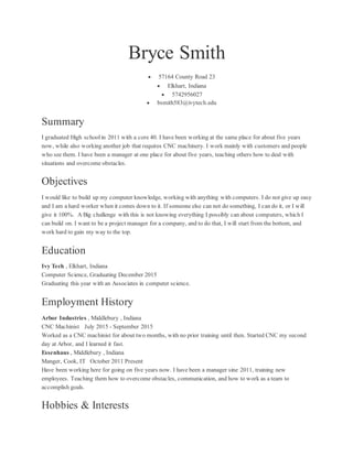 Bryce Smith
 57164 County Road 23
 Elkhart, Indiana
 5742956027
 bsmith583@ivytech.edu
Summary
I graduated High school in 2011 with a core 40. I have been working at the same place for about five years
now, while also working another job that requires CNC machinery. I work mainly with customers and people
who see them. I have been a manager at one place for about five years, teaching others how to deal with
situations and overcome obstacles.
Objectives
I would like to build up my computer knowledge, working with anything with computers. I do not give up easy
and I am a hard worker when it comes down to it. If someone else can not do something, I can do it, or I will
give it 100%. A Big challenge with this is not knowing everything I possibly can about computers, which I
can build on. I want to be a project manager for a company, and to do that, I will start from the bottom, and
work hard to gain my way to the top.
Education
Ivy Tech , Elkhart, Indiana
Computer Science, Graduating December 2015
Graduating this year with an Associates in computer science.
Employment History
Arbor Industries , Middlebury , Indiana
CNC Machinist July 2015 - September 2015
Worked as a CNC machinist for about two months, with no prior training until then. Started CNC my second
day at Arbor, and I learned it fast.
Essenhaus , Middlebury , Indiana
Manger, Cook, IT October 2011 Present
Have been working here for going on five years now. I have been a manager sine 2011, training new
employees. Teaching them how to overcome obstacles, communication, and how to work as a team to
accomplish goals.
Hobbies & Interests
 