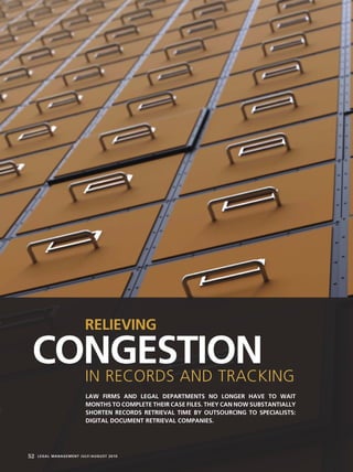52 LEGAL MANAGEMENT JULY/AUGUST 2010
CONGESTION
RELIEVING
IN RECORDS AND TRACKING
LAW FIRMS AND LEGAL DEPARTMENTS NO LONGER HAVE TO WAIT
MONTHS TO COMPLETE THEIR CASE FILES. THEY CAN NOW SUBSTANTIALLY
SHORTEN RECORDS RETRIEVAL TIME BY OUTSOURCING TO SPECIALISTS:
DIGITAL DOCUMENT RETRIEVAL COMPANIES.
 