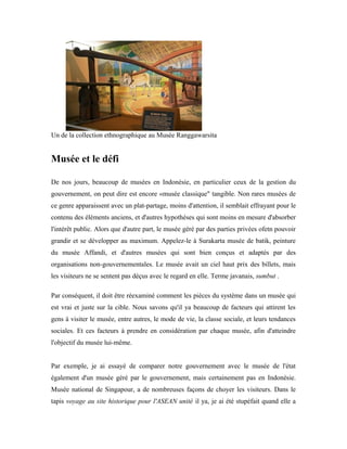 Un de la collection ethnographique au Musée Ranggawarsita
Musée et le défi
De nos jours, beaucoup de musées en Indonésie, en particulier ceux de la gestion du
gouvernement, on peut dire est encore «musée classique" tangible. Non rares musées de
ce genre apparaissent avec un plat-partage, moins d'attention, il semblait effrayant pour le
contenu des éléments anciens, et d'autres hypothèses qui sont moins en mesure d'absorber
l'intérêt public. Alors que d'autre part, le musée géré par des parties privées ofetn pouvoir
grandir et se développer au maximum. Appelez-le à Surakarta musée de batik, peinture
du musée Affandi, et d'autres musées qui sont bien conçus et adaptés par des
organisations non-gouvernementales. Le musée avait un ciel haut prix des billets, mais
les visiteurs ne se sentent pas déçus avec le regard en elle. Terme javanais, sumbut .
Par conséquent, il doit être réexaminé comment les pièces du système dans un musée qui
est vrai et juste sur la cible. Nous savons qu'il ya beaucoup de facteurs qui attirent les
gens à visiter le musée, entre autres, le mode de vie, la classe sociale, et leurs tendances
sociales. Et ces facteurs à prendre en considération par chaque musée, afin d'atteindre
l'objectif du musée lui-même.
Par exemple, je ai essayé de comparer notre gouvernement avec le musée de l'état
également d'un musée géré par le gouvernement, mais certainement pas en Indonésie.
Musée national de Singapour, a de nombreuses façons de choyer les visiteurs. Dans le
tapis voyage au site historique pour l'ASEAN unité il ya, je ai été stupéfait quand elle a
 
