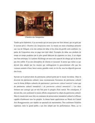 Chambre des Sampoerna
Tandis qu'en Indonésie, il ya un musée qui est assez pour me faire étonné, qui est géré par
le secteur privé. Chambre des Sampoerna nom. Le musée est situé à Surabaya présente
une vue de l'élégant, avec des arômes de tabac et les clous de girofle sont combinés. La
partie de l'exposition mise en page tout était idéal. Exemples de tabac aux produits de
temps en temps produites par le plus grand fabricant de cigarettes en Asie, il est aligné
nan bien artistique. Le système d'éclairage est aussi une capacité de charge qui ne devrait
pas être oublié. Il ya une atmosphère de charme et rassurant. Je pense que même ce qui
devrait être adopté par les musées qui ombrageaient le gouvernement afin que les
visiteurs sentent à l'aise, bercé serein, paisible visité, et à la fin, tous les objectifs peuvent
être livrés.
Suivant sur la préservation du patrimoine culturel porté par le musée lui-même. Dans la
diversité du patrimoine culturel, nous reconnaissons l'existence du patrimoine culturel
sous la forme d'objets culturels du patrimoine ( patrimoine culturel matériel ) ainsi que
du patrimoine culturel immatériel ( du patrimoine culturel immatériel ). Les deux
forment une synergie qui est très bon pour le progrès d'une nation. Par conséquent, il
devrait être, non seulement le musée affiche uniquement les objets du patrimoine culturel.
Mais le musée doit aussi être un conteneur de préservation immatériel culturel et efficace
capable d'embrasser tous les peuples. Je donne haute appréciation au Musée de Central
Java Ronggowarsito cuir répétée un spectacle de marionnettes. Non seulement l'échelon
supérieur, mais le grand public a pu être adopté par les performances. Donc, ça va
 