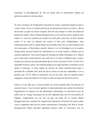 concrétiser le développement du rôle du musée dans la préservation d'objets du
patrimoine culturel et des non-objets.
En outre, l'existence de l'organisation exposition au musée a également appelé les gens à
vouloir visiter. Si tout ce système prévaut encore présente une moins accrocheur , alors il
devrait être ce genre de choses corrigées, bien sûr sans changer la forme des objets du
patrimoine culturel. Dans le Musée Ronggowarsito, je me souviens encore, quand je étais
enfant, il y avait une machine qui lorsqu'il est entré pièce, peut faire un bruit contient
contes. Il ya aussi un diorama qui raconte la lutte pour l'indépendance, mais
malheureusement, dans le couloir faisait encore sombre. Pour moi, les deux éléments sont
très intéressants si l'direvitaliasi actuelle. Surtout si ce est développé avec un système
d'écran tactile qui peut fournir des informations sur le musée jusqu'à ce folklore que je
jouissais auparavant. Alors, pour l'espace de stockage des objets historiques en or. Depuis
que je étais petit, jusqu'à présent, une seule fois je ai réussi à déplacer dans la pièce,
lorsque je ai rejoint en tant que participant dans le atelier du musée en 2011. En fait, il est
regrettable lorsque la pièce a été enfermé pendant une longue période et seulement ouvert
quand il entourage. Je lance l'agent de sécurité du musée alternativement placé à
proximité de la chambre était, bien sûr que les choses ne sont pas souhaitables, il ne se
produira pas. CCTV efforts de placement ont été très bons, mais les humains placer
négligence. Il sera très efficace si le musée se doter de l'agent de sécurité en service.
Enfin, je ai une idée que le musée possède une section spéciale dans les journaux de
journaux locaux. Avec la section spéciale, le musée présentera une variété de collections
régulièrement. Les photos avec des informations intéressantes, se ouvriront les yeux du
public que les vestiges historiques ont un rôle important dans tous les mouvements de
l'époque. L'appréciation est une fois de plus ma haute dû au courant Musée
Ronggowarsito qui a maintes fois organisé des expositions à l'extérieur du musée, même
«oser» à apparaître dans l'un des centres commerciaux à Semarang. Site Web et Twitter
Ronggowarsito Musée devraient également toujours coller les internautes avec un
 