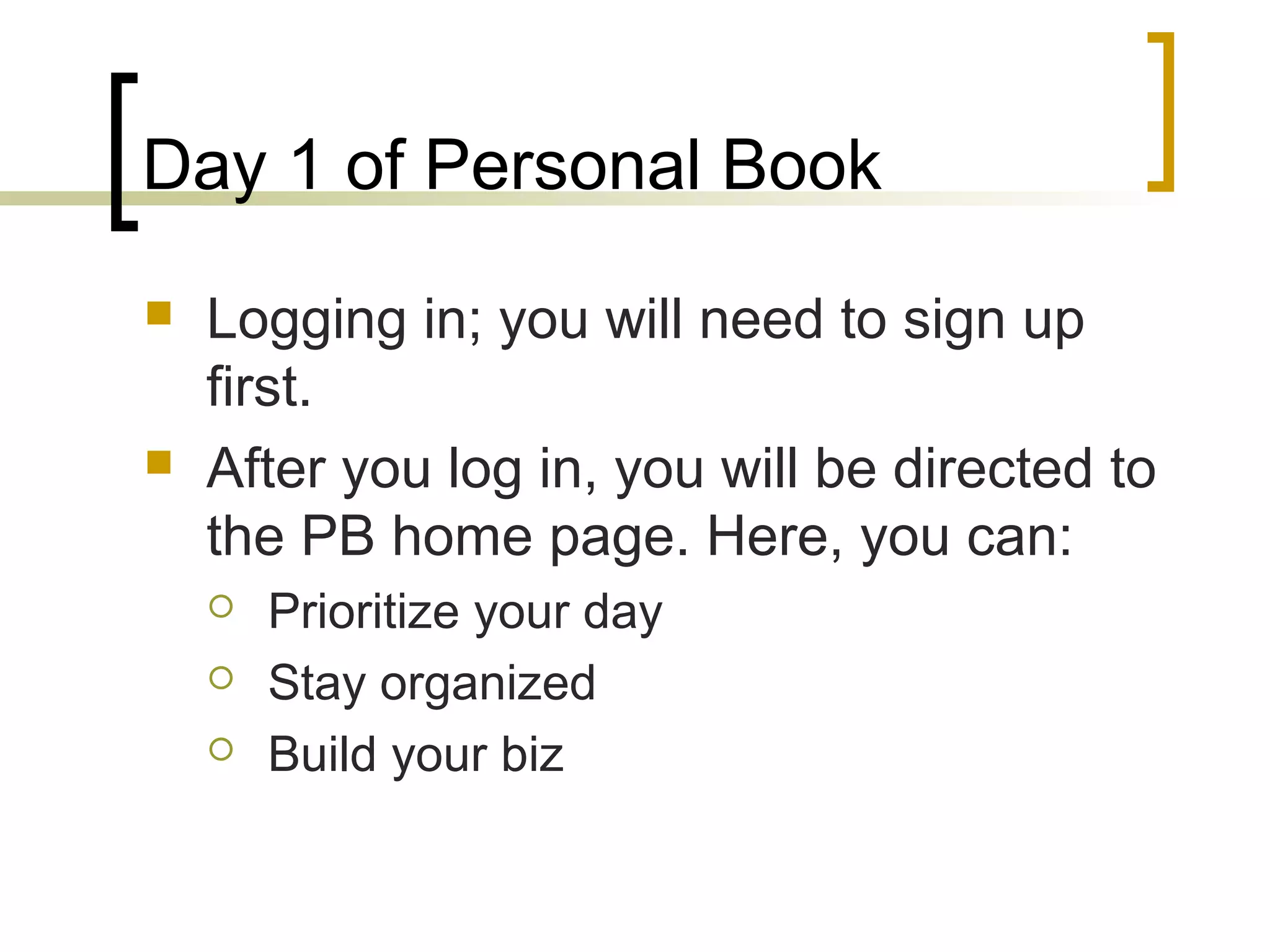 Day 1 of Personal Book
 Logging in; you will need to sign up
first.
 After you log in, you will be directed to
the PB home page. Here, you can:
 Prioritize your day
 Stay organized
 Build your biz
 