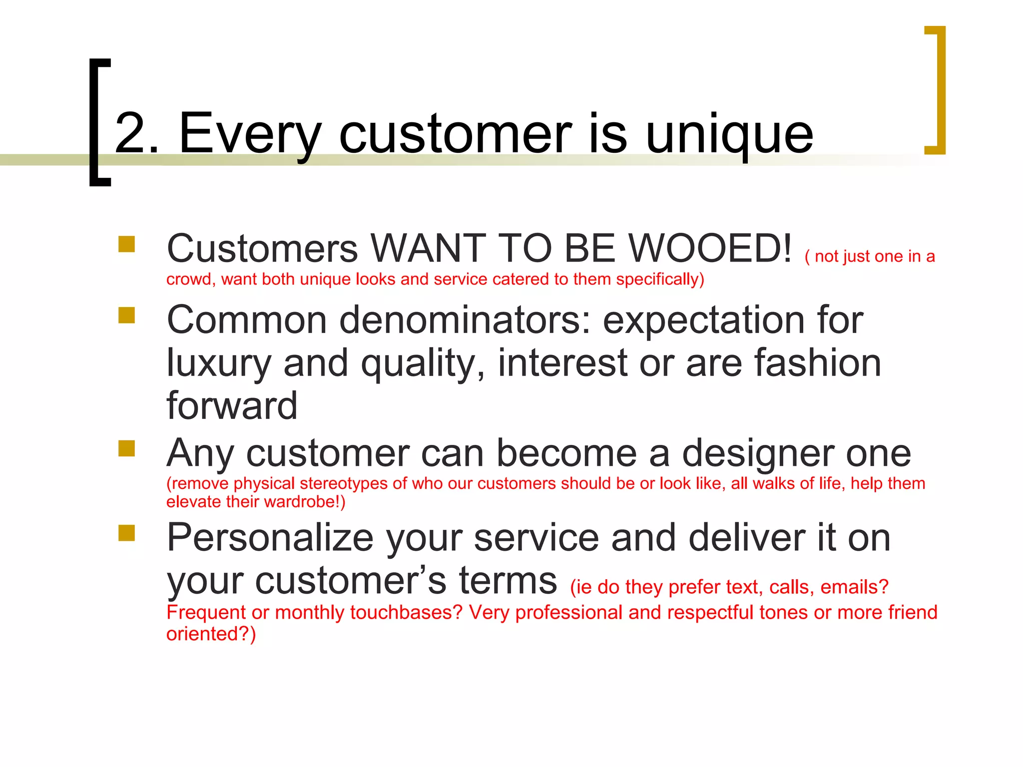2. Every customer is unique
 Customers WANT TO BE WOOED! ( not just one in a
crowd, want both unique looks and service catered to them specifically)
 Common denominators: expectation for
luxury and quality, interest or are fashion
forward
 Any customer can become a designer one
(remove physical stereotypes of who our customers should be or look like, all walks of life, help them
elevate their wardrobe!)
 Personalize your service and deliver it on
your customer’s terms (ie do they prefer text, calls, emails?
Frequent or monthly touchbases? Very professional and respectful tones or more friend
oriented?)
 