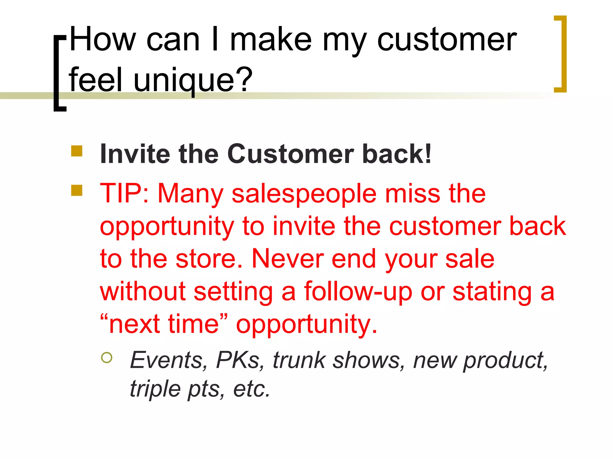 How can I make my customer
feel unique?
 Invite the Customer back!
 TIP: Many salespeople miss the
opportunity to invite the customer back
to the store. Never end your sale
without setting a follow-up or stating a
“next time” opportunity.
 Events, PKs, trunk shows, new product,
triple pts, etc.
 