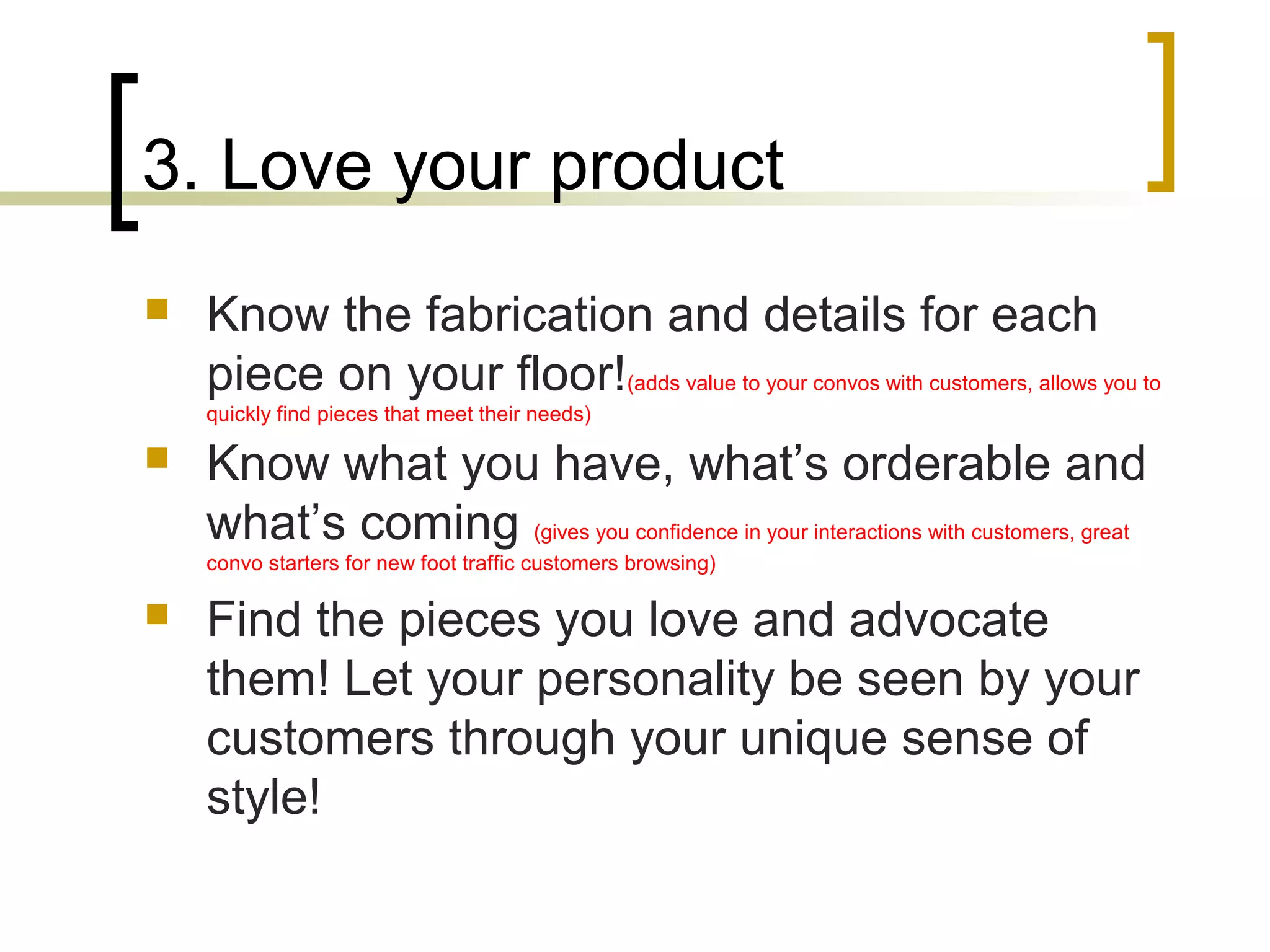 3. Love your product
 Know the fabrication and details for each
piece on your floor!(adds value to your convos with customers, allows you to
quickly find pieces that meet their needs)
 Know what you have, what’s orderable and
what’s coming (gives you confidence in your interactions with customers, great
convo starters for new foot traffic customers browsing)
 Find the pieces you love and advocate
them! Let your personality be seen by your
customers through your unique sense of
style!
 
