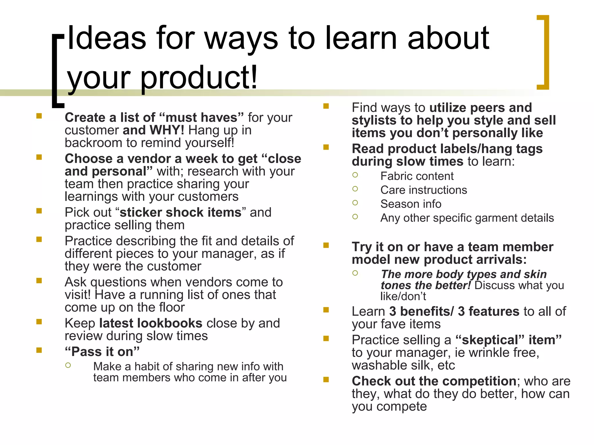 Ideas for ways to learn about
your product!
 Create a list of “must haves” for your
customer and WHY! Hang up in
backroom to remind yourself!
 Choose a vendor a week to get “close
and personal” with; research with your
team then practice sharing your
learnings with your customers
 Pick out “sticker shock items” and
practice selling them
 Practice describing the fit and details of
different pieces to your manager, as if
they were the customer
 Ask questions when vendors come to
visit! Have a running list of ones that
come up on the floor
 Keep latest lookbooks close by and
review during slow times
 “Pass it on”
 Make a habit of sharing new info with
team members who come in after you
 Find ways to utilize peers and
stylists to help you style and sell
items you don’t personally like
 Read product labels/hang tags
during slow times to learn:
 Fabric content
 Care instructions
 Season info
 Any other specific garment details
 Try it on or have a team member
model new product arrivals:
 The more body types and skin
tones the better! Discuss what you
like/don’t
 Learn 3 benefits/ 3 features to all of
your fave items
 Practice selling a “skeptical” item”
to your manager, ie wrinkle free,
washable silk, etc
 Check out the competition; who are
they, what do they do better, how can
you compete
 