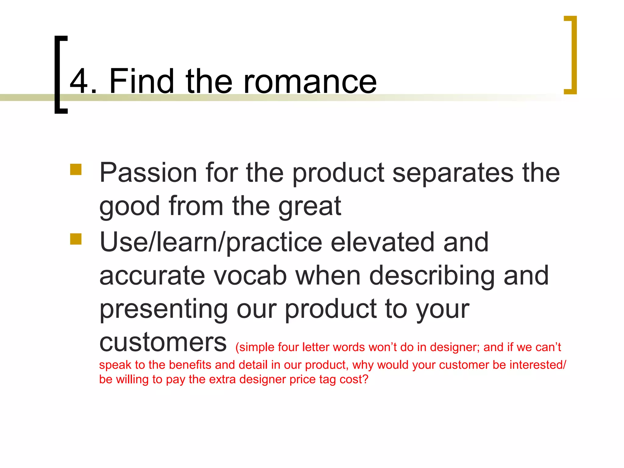 4. Find the romance
 Passion for the product separates the
good from the great
 Use/learn/practice elevated and
accurate vocab when describing and
presenting our product to your
customers (simple four letter words won’t do in designer; and if we can’t
speak to the benefits and detail in our product, why would your customer be interested/
be willing to pay the extra designer price tag cost?
 