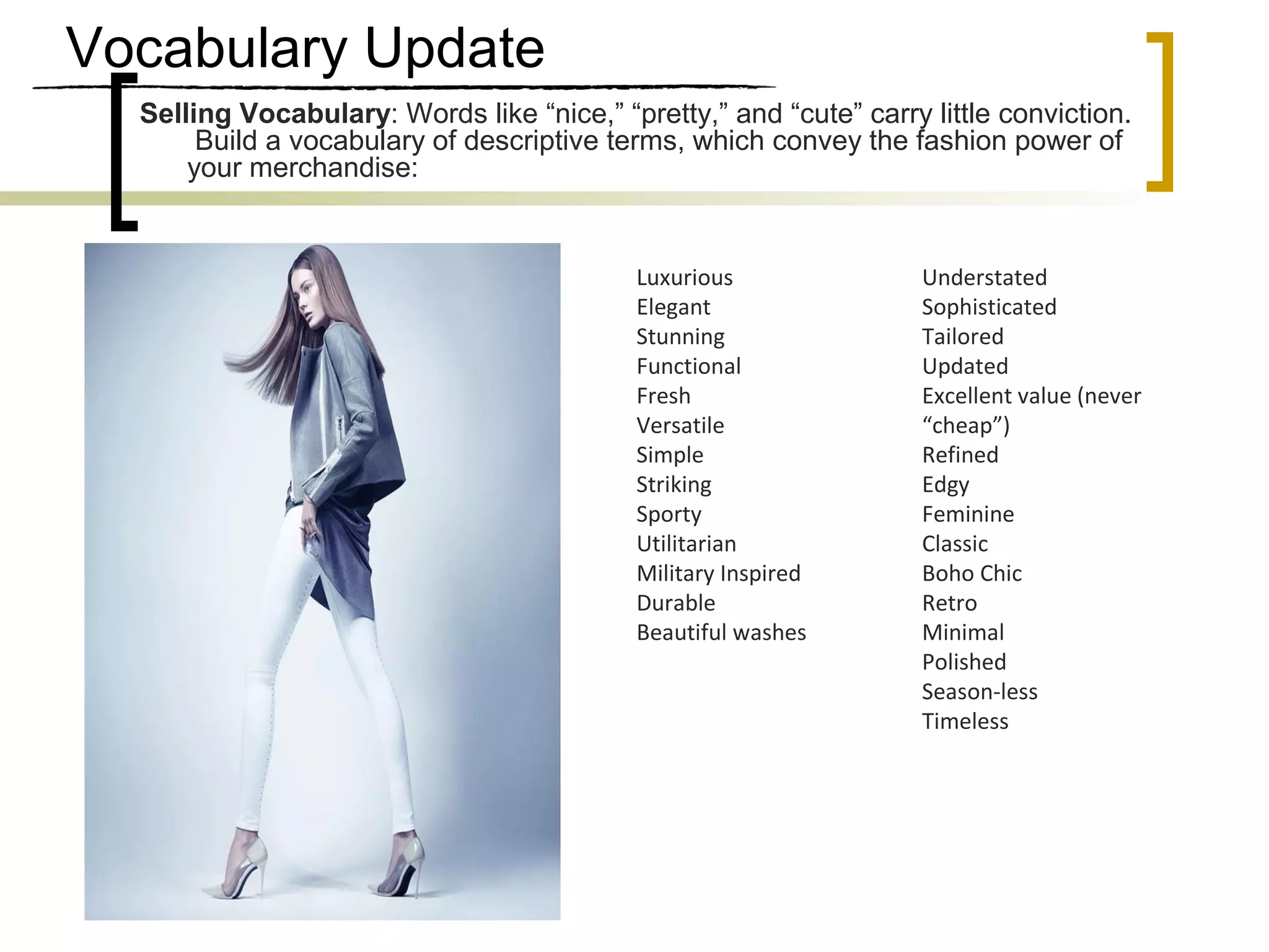 Vocabulary Update
Selling Vocabulary: Words like “nice,” “pretty,” and “cute” carry little conviction.
Build a vocabulary of descriptive terms, which convey the fashion power of
your merchandise:
Luxurious
Elegant
Stunning
Functional
Fresh
Versatile
Simple
Striking
Sporty
Utilitarian
Military Inspired
Durable
Beautiful washes
Understated
Sophisticated
Tailored
Updated
Excellent value (never
“cheap”)
Refined
Edgy
Feminine
Classic
Boho Chic
Retro
Minimal
Polished
Season-less
Timeless
 