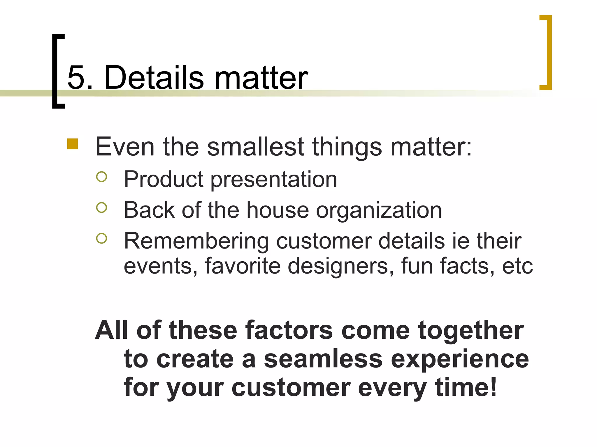 5. Details matter
 Even the smallest things matter:
 Product presentation
 Back of the house organization
 Remembering customer details ie their
events, favorite designers, fun facts, etc
All of these factors come together
to create a seamless experience
for your customer every time!
 