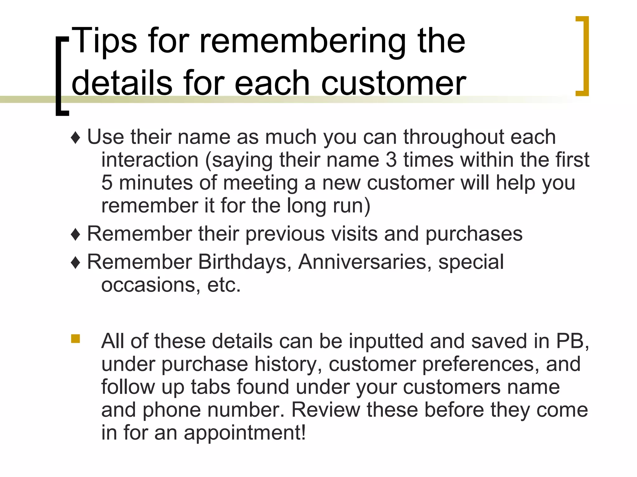 Tips for remembering the
details for each customer
♦ Use their name as much you can throughout each
interaction (saying their name 3 times within the first
5 minutes of meeting a new customer will help you
remember it for the long run)
♦ Remember their previous visits and purchases
♦ Remember Birthdays, Anniversaries, special
occasions, etc.
 All of these details can be inputted and saved in PB,
under purchase history, customer preferences, and
follow up tabs found under your customers name
and phone number. Review these before they come
in for an appointment!
 