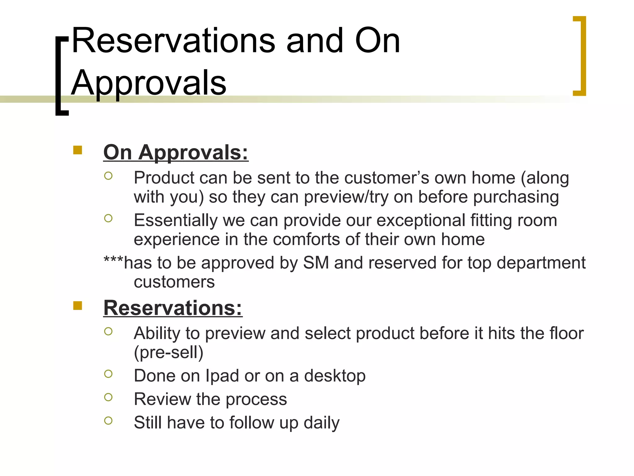 Reservations and On
Approvals
 On Approvals:
 Product can be sent to the customer’s own home (along
with you) so they can preview/try on before purchasing
 Essentially we can provide our exceptional fitting room
experience in the comforts of their own home
***has to be approved by SM and reserved for top department
customers
 Reservations:
 Ability to preview and select product before it hits the floor
(pre-sell)
 Done on Ipad or on a desktop
 Review the process
 Still have to follow up daily
 