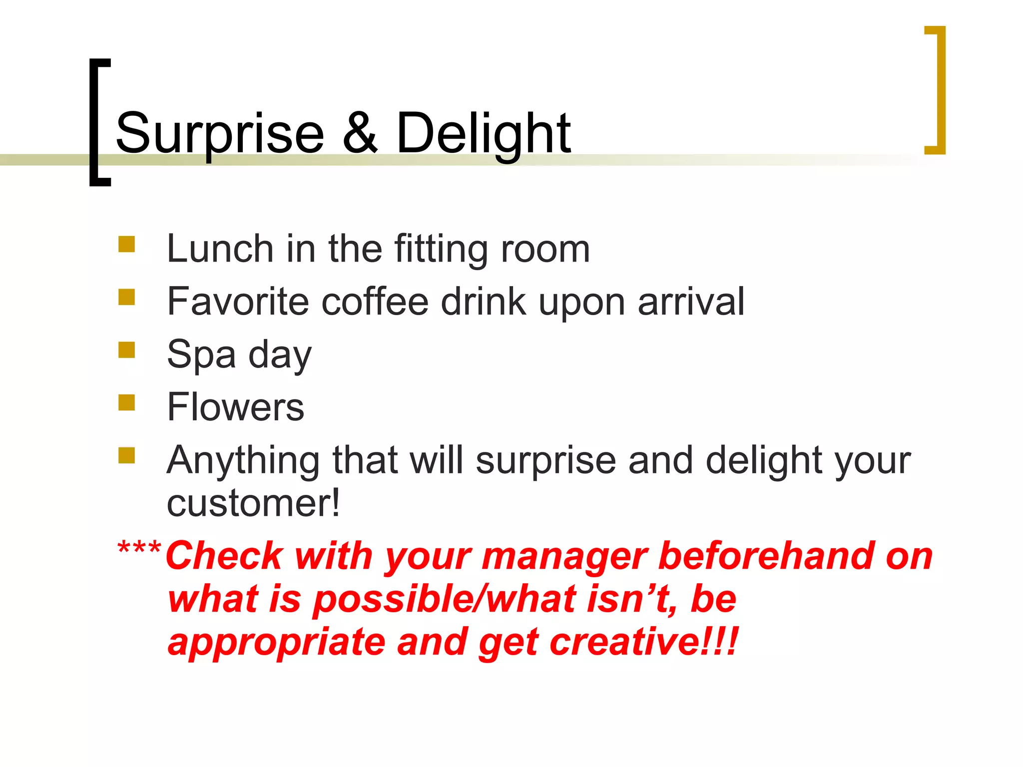 Surprise & Delight
 Lunch in the fitting room
 Favorite coffee drink upon arrival
 Spa day
 Flowers
 Anything that will surprise and delight your
customer!
***Check with your manager beforehand on
what is possible/what isn’t, be
appropriate and get creative!!!
 