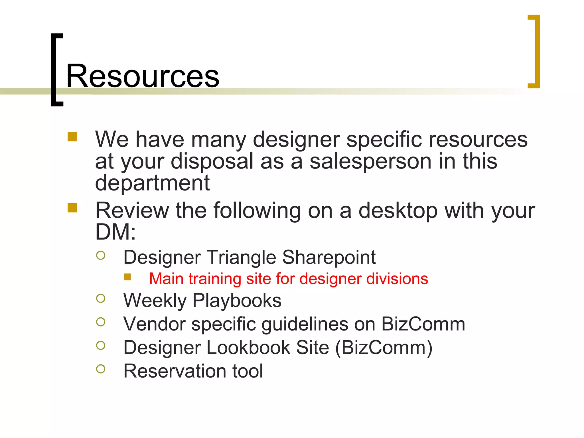Resources
 We have many designer specific resources
at your disposal as a salesperson in this
department
 Review the following on a desktop with your
DM:
 Designer Triangle Sharepoint
 Main training site for designer divisions
 Weekly Playbooks
 Vendor specific guidelines on BizComm
 Designer Lookbook Site (BizComm)
 Reservation tool
 