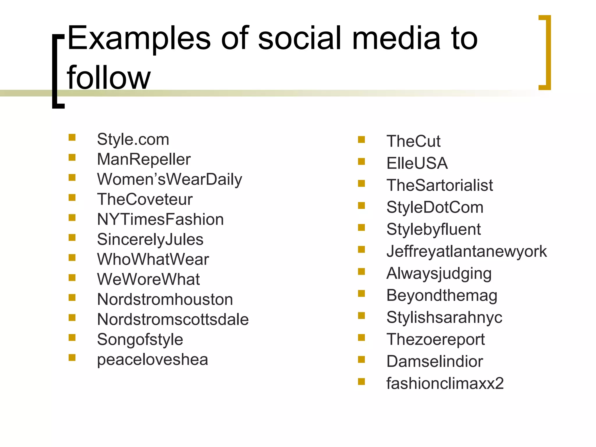 Examples of social media to
follow
 Style.com
 ManRepeller
 Women’sWearDaily
 TheCoveteur
 NYTimesFashion
 SincerelyJules
 WhoWhatWear
 WeWoreWhat
 Nordstromhouston
 Nordstromscottsdale
 Songofstyle
 peaceloveshea
 TheCut
 ElleUSA
 TheSartorialist
 StyleDotCom
 Stylebyfluent
 Jeffreyatlantanewyork
 Alwaysjudging
 Beyondthemag
 Stylishsarahnyc
 Thezoereport
 Damselindior
 fashionclimaxx2
 