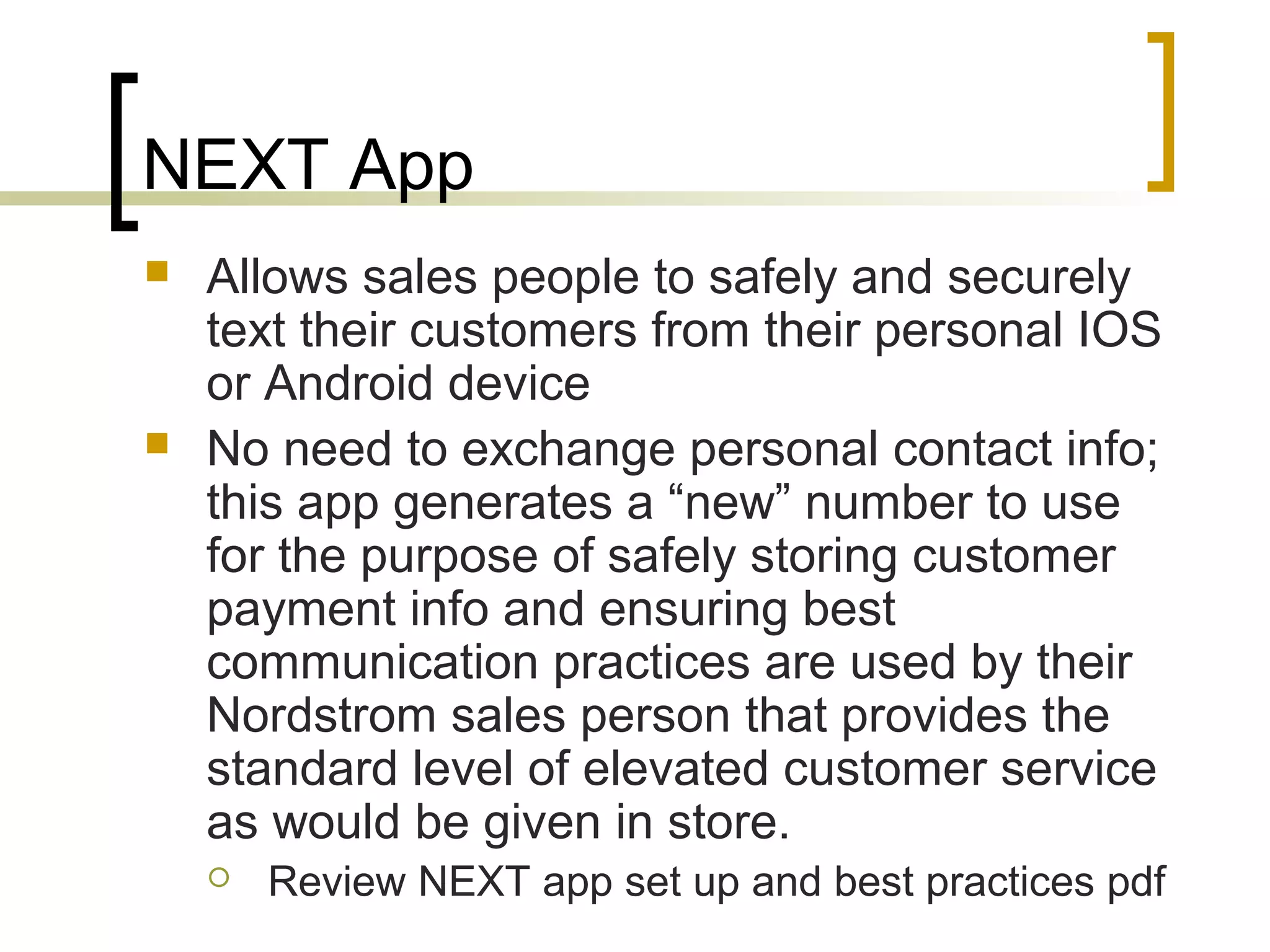 NEXT App
 Allows sales people to safely and securely
text their customers from their personal IOS
or Android device
 No need to exchange personal contact info;
this app generates a “new” number to use
for the purpose of safely storing customer
payment info and ensuring best
communication practices are used by their
Nordstrom sales person that provides the
standard level of elevated customer service
as would be given in store.
 Review NEXT app set up and best practices pdf
 