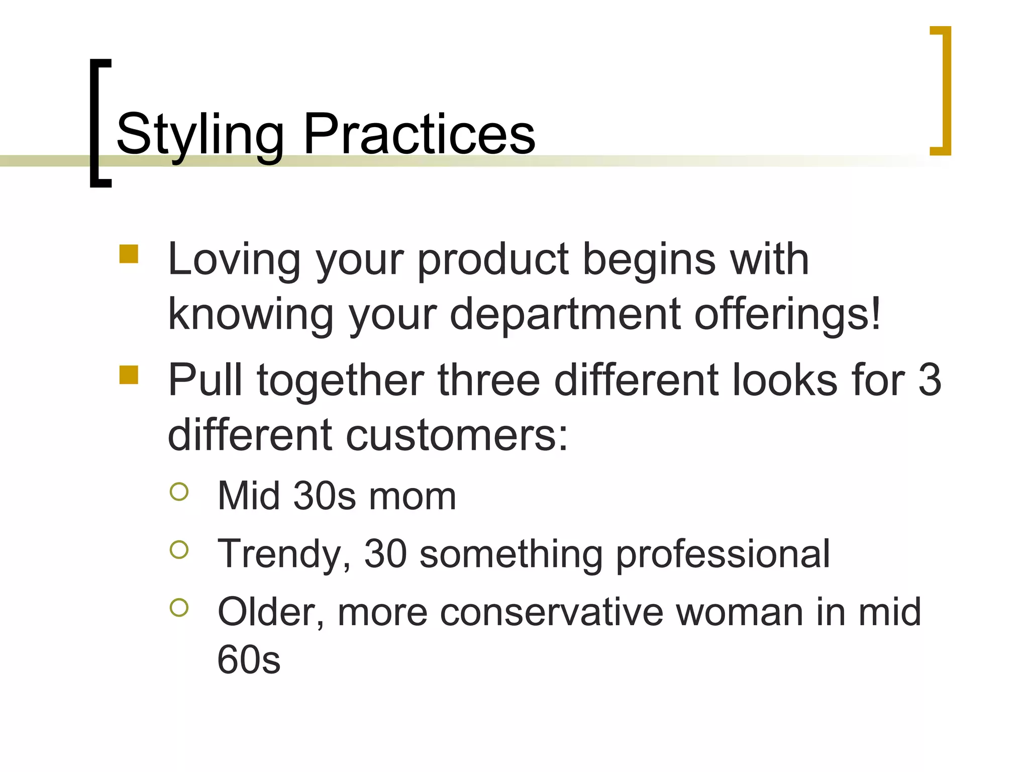 Styling Practices
 Loving your product begins with
knowing your department offerings!
 Pull together three different looks for 3
different customers:
 Mid 30s mom
 Trendy, 30 something professional
 Older, more conservative woman in mid
60s
 
