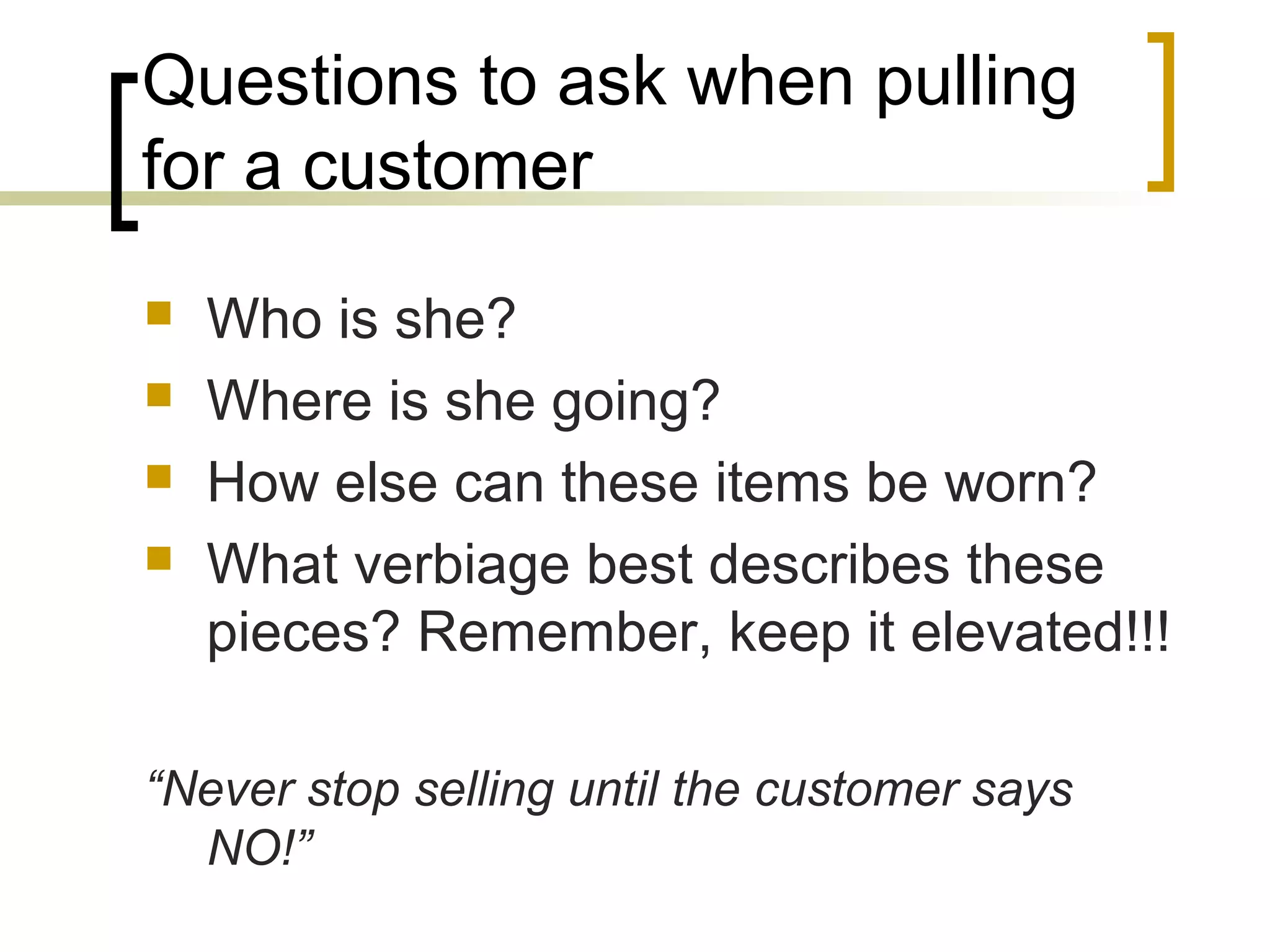 Questions to ask when pulling
for a customer
 Who is she?
 Where is she going?
 How else can these items be worn?
 What verbiage best describes these
pieces? Remember, keep it elevated!!!
“Never stop selling until the customer says
NO!”
 