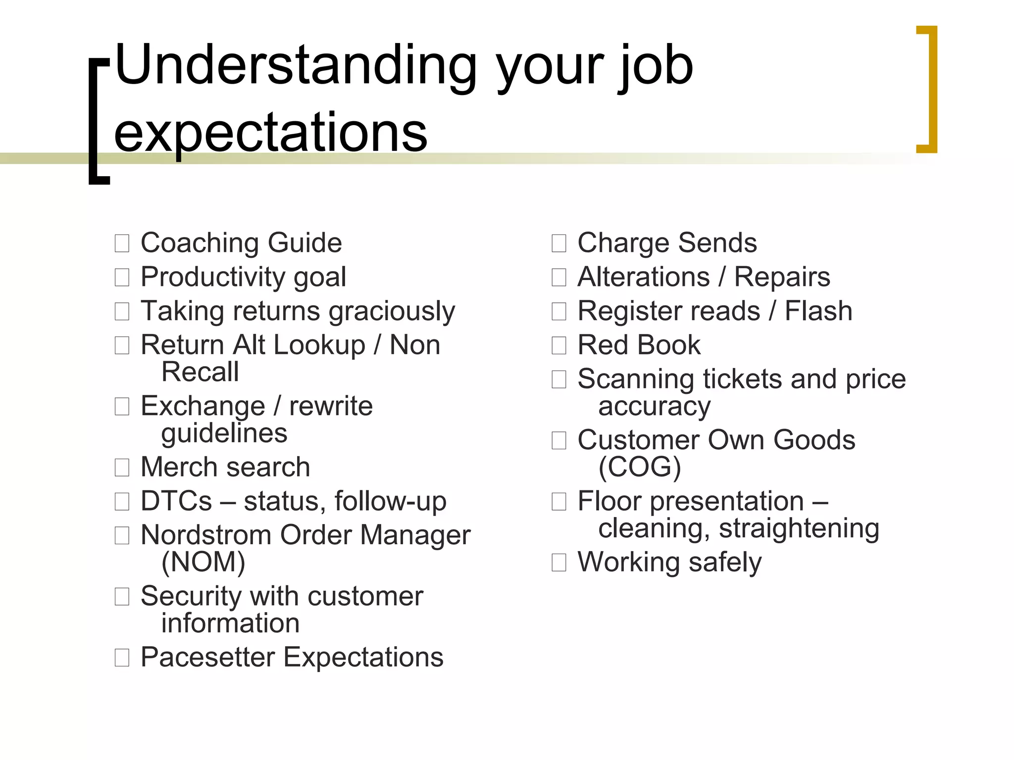 Understanding your job
expectations
 Coaching Guide
 Productivity goal
 Taking returns graciously
 Return Alt Lookup / Non
Recall
 Exchange / rewrite
guidelines
 Merch search
 DTCs – status, follow-up
 Nordstrom Order Manager
(NOM)
 Security with customer
information
 Pacesetter Expectations
 Charge Sends
 Alterations / Repairs
 Register reads / Flash
 Red Book
 Scanning tickets and price
accuracy
 Customer Own Goods
(COG)
 Floor presentation –
cleaning, straightening
 Working safely
 