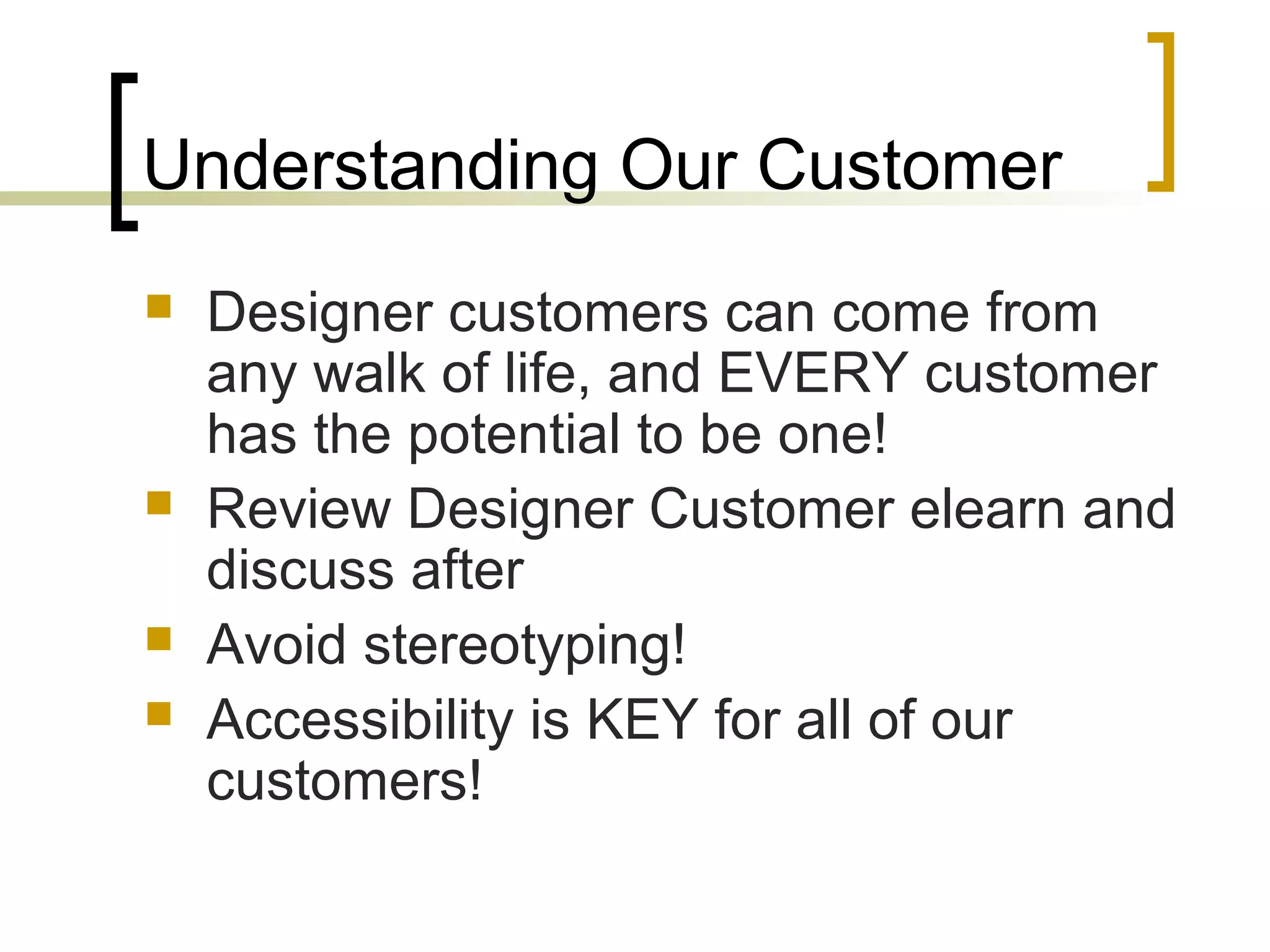 Understanding Our Customer
 Designer customers can come from
any walk of life, and EVERY customer
has the potential to be one!
 Review Designer Customer elearn and
discuss after
 Avoid stereotyping!
 Accessibility is KEY for all of our
customers!
 