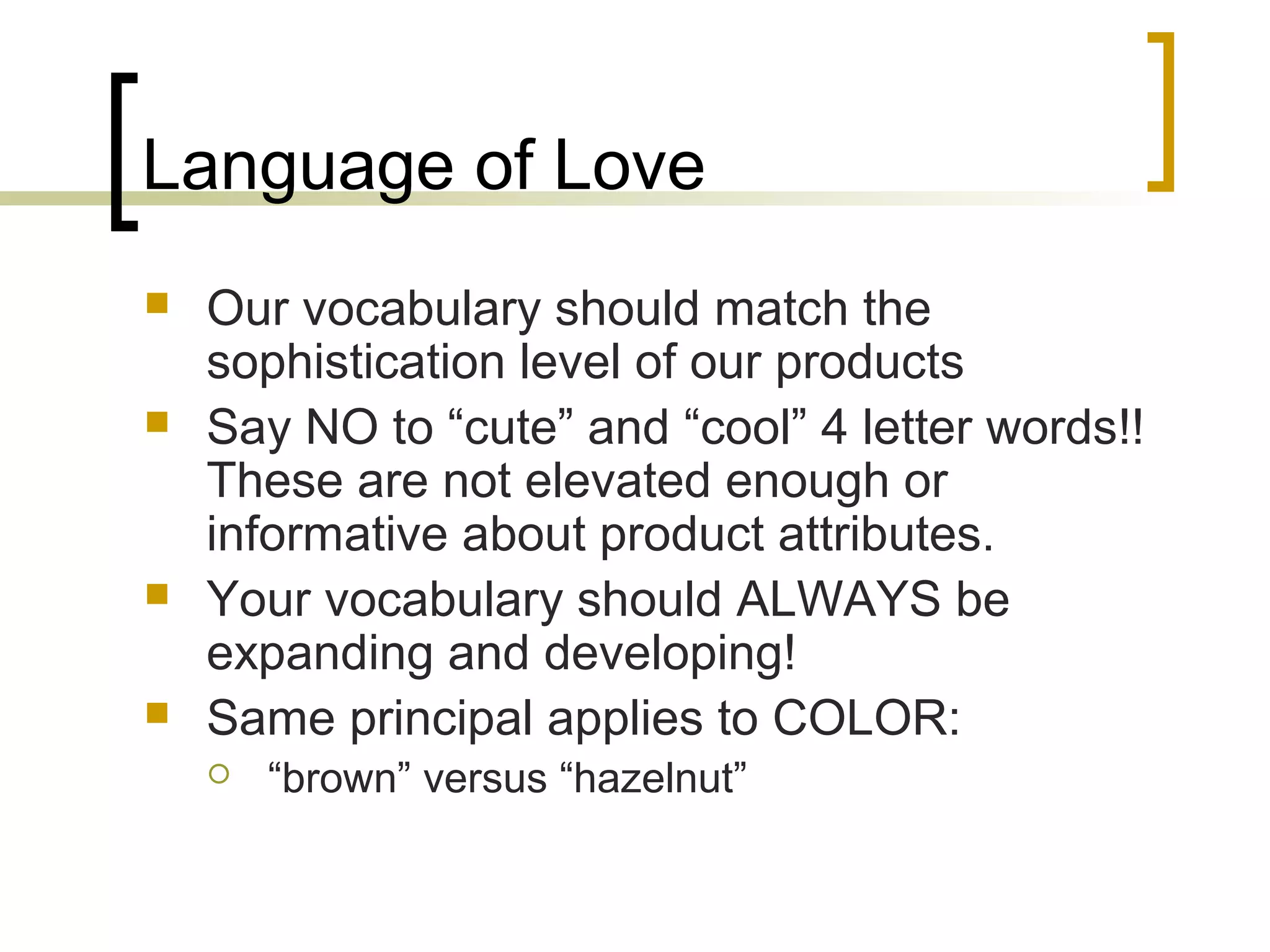 Language of Love
 Our vocabulary should match the
sophistication level of our products
 Say NO to “cute” and “cool” 4 letter words!!
These are not elevated enough or
informative about product attributes.
 Your vocabulary should ALWAYS be
expanding and developing!
 Same principal applies to COLOR:
 “brown” versus “hazelnut”
 