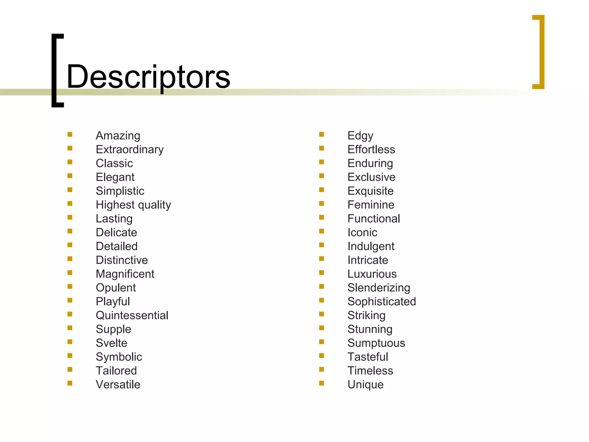 Descriptors
 Amazing
 Extraordinary
 Classic
 Elegant
 Simplistic
 Highest quality
 Lasting
 Delicate
 Detailed
 Distinctive
 Magnificent
 Opulent
 Playful
 Quintessential
 Supple
 Svelte
 Symbolic
 Tailored
 Versatile
 Edgy
 Effortless
 Enduring
 Exclusive
 Exquisite
 Feminine
 Functional
 Iconic
 Indulgent
 Intricate
 Luxurious
 Slenderizing
 Sophisticated
 Striking
 Stunning
 Sumptuous
 Tasteful
 Timeless
 Unique
 