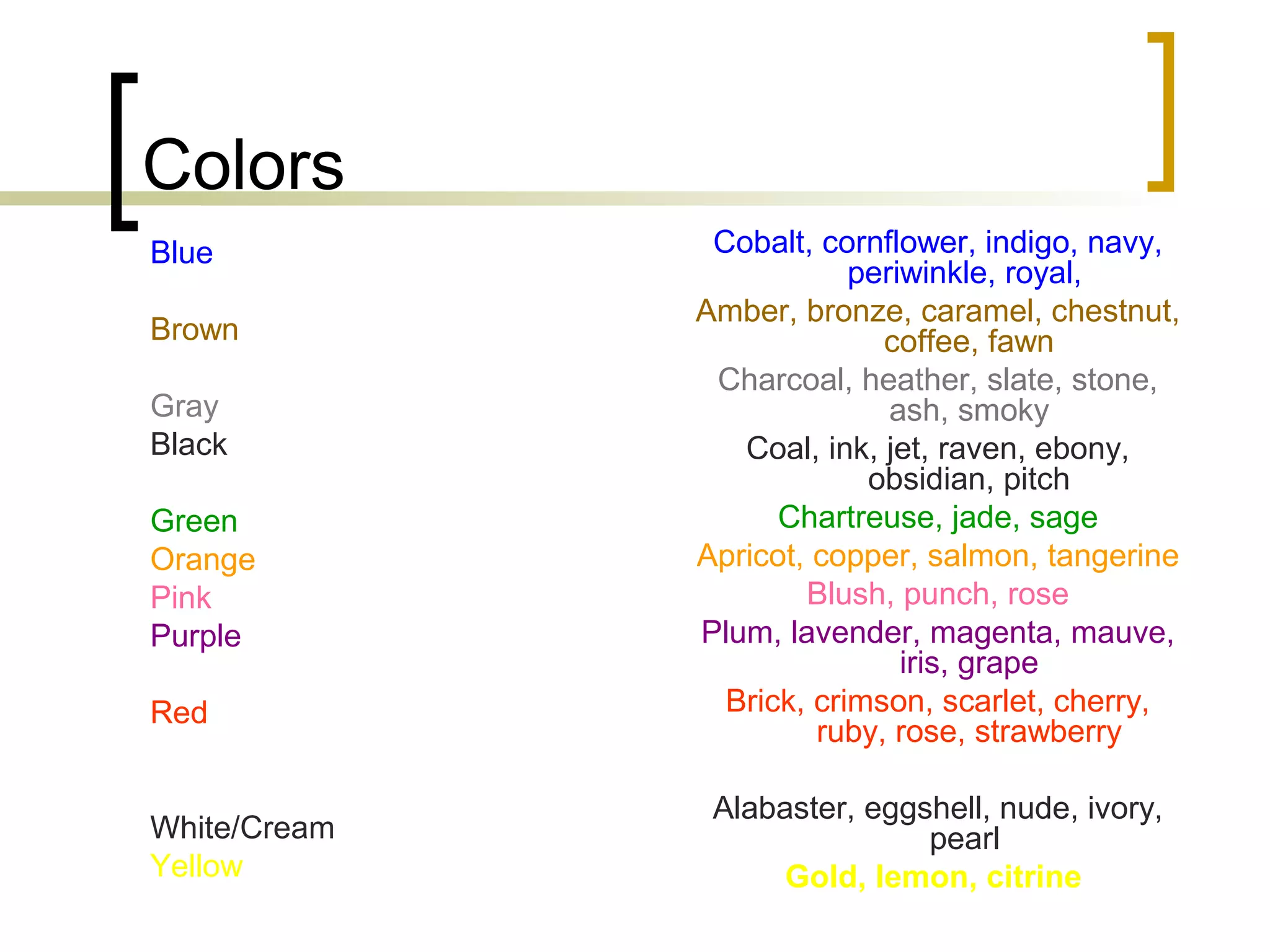 Colors
Blue
Brown
Gray
Black
Green
Orange
Pink
Purple
Red
White/Cream
Yellow
Cobalt, cornflower, indigo, navy,
periwinkle, royal,
Amber, bronze, caramel, chestnut,
coffee, fawn
Charcoal, heather, slate, stone,
ash, smoky
Coal, ink, jet, raven, ebony,
obsidian, pitch
Chartreuse, jade, sage
Apricot, copper, salmon, tangerine
Blush, punch, rose
Plum, lavender, magenta, mauve,
iris, grape
Brick, crimson, scarlet, cherry,
ruby, rose, strawberry
Alabaster, eggshell, nude, ivory,
pearl
Gold, lemon, citrine
 