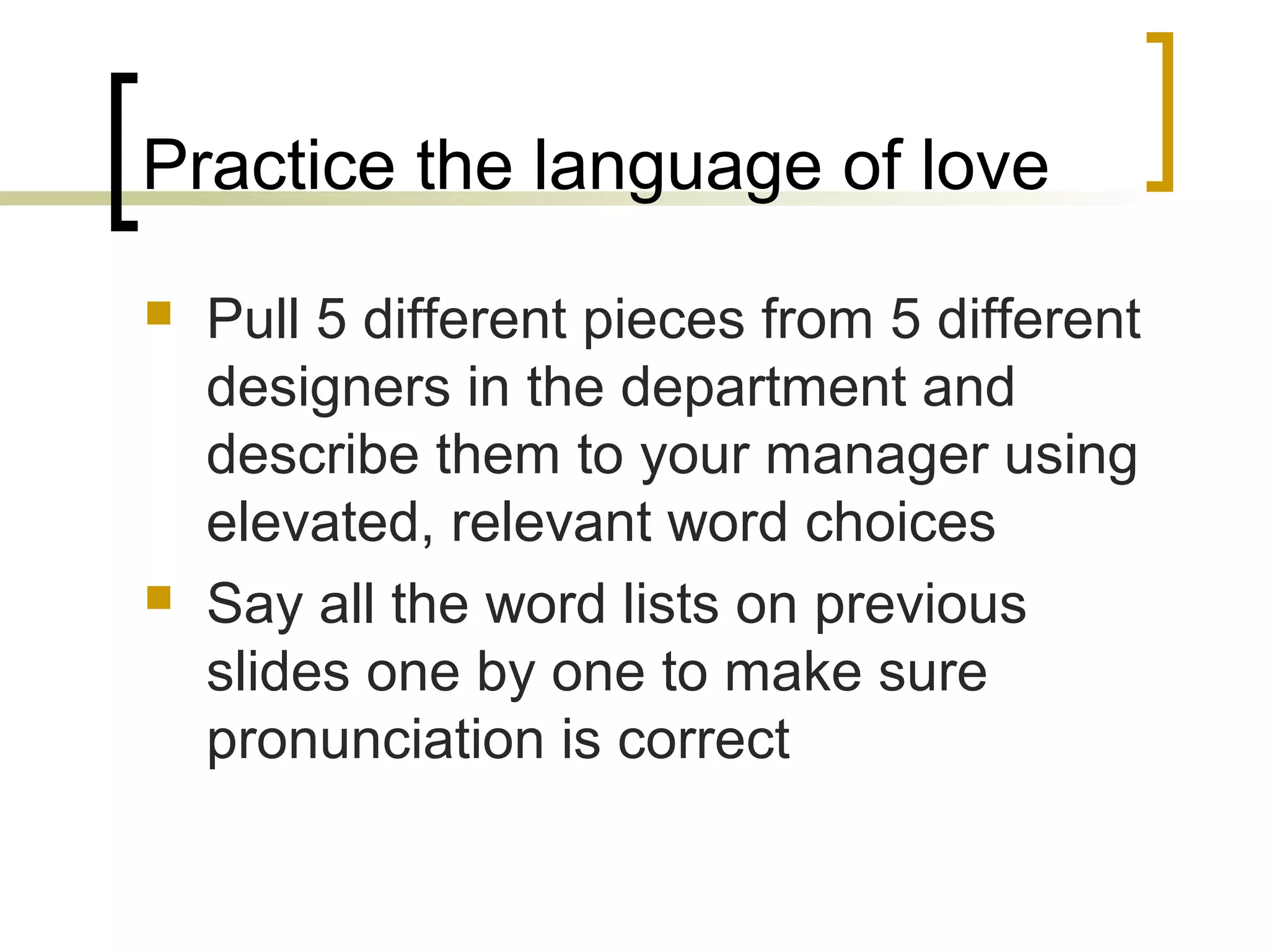 Practice the language of love
 Pull 5 different pieces from 5 different
designers in the department and
describe them to your manager using
elevated, relevant word choices
 Say all the word lists on previous
slides one by one to make sure
pronunciation is correct
 