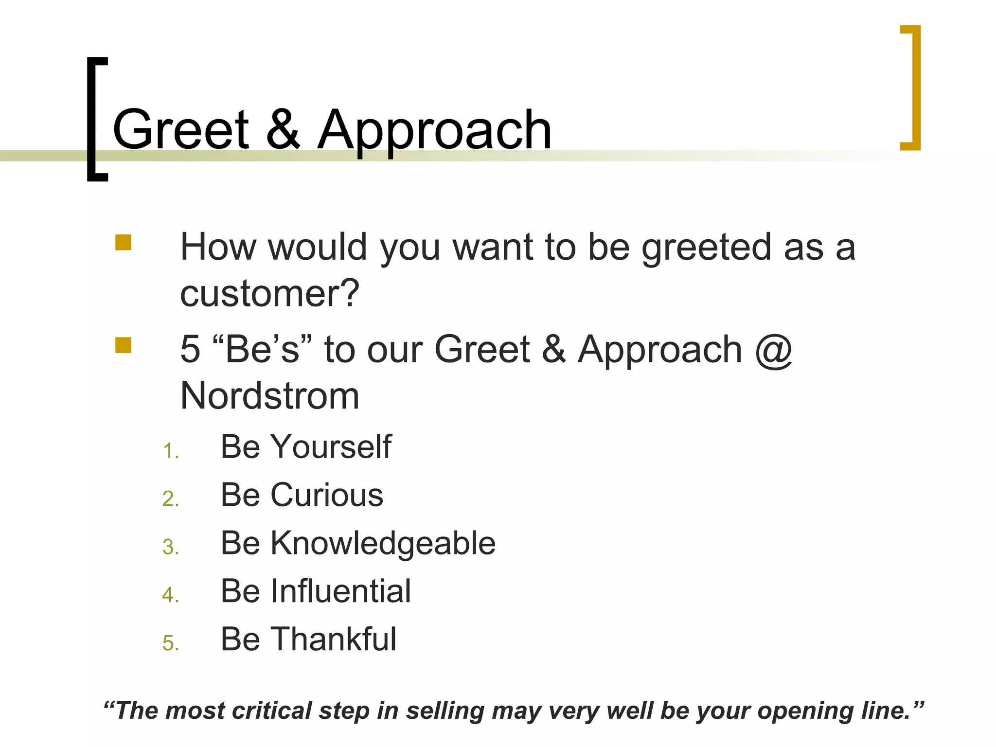 Greet & Approach
 How would you want to be greeted as a
customer?
 5 “Be’s” to our Greet & Approach @
Nordstrom
1. Be Yourself
2. Be Curious
3. Be Knowledgeable
4. Be Influential
5. Be Thankful
“The most critical step in selling may very well be your opening line.”
 